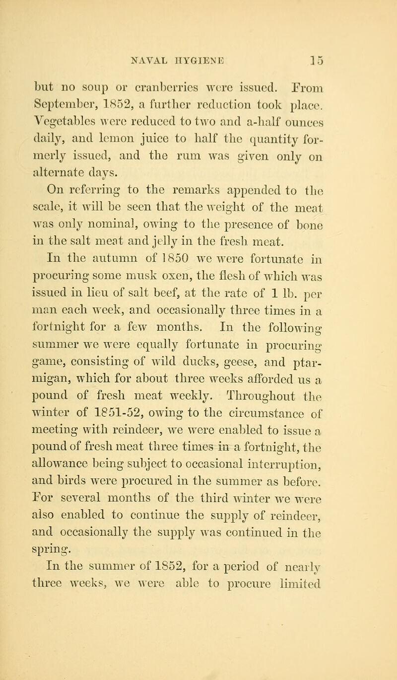 NAVAL HYGIENE Lj but no soup or cranberries wore issued. Erom September, 1852, a further reduction took place. Vegetables were reduced to two and a-lialf ounces daily, and lemon juice to half the quantity for- merly issued, and the rum was given only on alternate days. On referring to the remarks appended to the scale, it will be seen that the Aveight of the meat was only nominal, owang to the presence of bone in the salt meat and jelly in the fresh, meat. In the autumn of 1850 we w^re fortunate in procuring some musk oxen, the flesh of w^hich was issued in lieu of salt beef, at the rate of 1 lb. per man each w^eek, and occasionally three times in a fortnight for a few months. In the following summer w^e w^ere equally fortunate in procuring game, consisting of wild ducks, geese, and ptar- migan, which for about three weeks afforded us a pound of fresh meat weekly. Throughout the wdnter of 1851-52, owing to the circumstance of meeting with reindeer, we were enabled to issue a pound of fresh meat three times in a fortnight, the allowance being subject to occasional interruption, and birds were procured in the summer as before. For several months of the third W'inter w^e were also enabled to continue the supply of reindeer, and occasionally the supply was continued in the spring. In the summer of 1852, for a period of nearly three w^eeks, w^e were able to procure limited