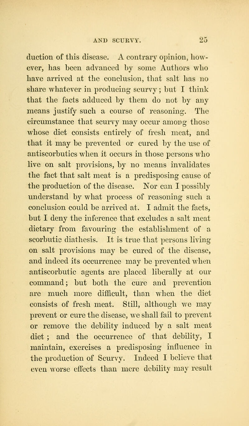 duction of this disease. A contrary opinion, how- ever, has been advanced by some Authors who have arrived at the conclusion, that salt has no share whatever in producing scurvy; but I think that the facts adduced by them do not by any means justify such a course of reasoning. The circumstance that scurvy may occur among those whose diet consists entirely of fresh meat, and that it may be prevented or cured by the use of antiscorbutics when it occurs in those persons who live on salt provisions, by no means invalidates the fact that salt meat is a predisposing cause of the production of the disease. Nor can I possibly understand by what process of reasoning such a conclusion could be arrived at. I admit the facts, but I deny the inference that excludes a salt meat dietary from favouring the establishment of a scorbutic diathesis. It is true that persons living on salt provisions may be cured of the disease, and indeed its occurrence may be prevented when antiscorbutic agents are placed liberally at our command; but both the cure and prevention are much more difficult, than when the diet consists of fresh meat. Still, although we may prevent or cure the disease, we shall fail to prevent or remove the debility induced by a salt meat diet ; and the occurrence of that debility, I maintain, exercises a predisposing influence in the production of Scurvy. Indeed I believe that even worse effects than mere debility may result