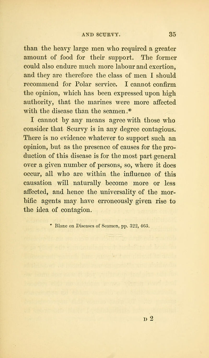 than the heavy large men who required a greater amount of food for their support. The former could also endure much more labour and exertion, and they are therefore the class of men I should recommend for Polar service. I cannot confirm the opinion, which has been expressed upon high authority, that the marines were more affected with the disease than the seamen.* I cannot by any means agree with those who consider that Scurvy is in any degree contagious. There is no evidence whatever to support such an opinion, but as the presence of causes for the pro- duction of this disease is for the most part general over a given number of persons, so, where it does occur, all who are within the influence of this causation will naturally become more or less affected, and hence the universality of the mor- bific agents may have erroneously given rise to the idea of contagion. * Blane on Diseases of Seamen, pp. 322, 465. d2