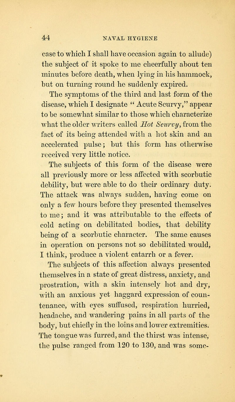 case to which I shall have occasion again to allude) the subject of it spoke to me cheerfully about ten minutes before death, when lying in his hammock, but on turning round he suddenly expired. The symptoms of the third and last form of the disease, which I designate  Acute Scurvy, appear to be somewhat similar to those which characterize what the older writers called Sot Scurvy, from the fact of its being attended with a hot skin and an accelerated pulse; but this form has otherwise received very little notice. The subjects of this form of the disease were all previously more or less affected with scorbutic debility, but were able to do their ordinary duty. The attack was always sudden, having come on only a few hours before they presented themselves tome; and it was attributable to the effects of cold acting on debilitated bodies, that debility being of a scorbutic character. The same causes in operation on persons not so debilitated would, I think, produce a violent catarrh or a fever. The subjects of this affection always presented themselves in a state of great distress, anxiety, and prostration, with a skin intensely hot and dry, with an anxious yet haggard expression of coun- tenance, with eyes suffused, respiration hurried, headache, and wandering pains in all parts of the body, but chiefly in the loins and lower extremities. The tongue was furred, and the thirst was intense, the pulse ranged from 120 to 130, and was some-