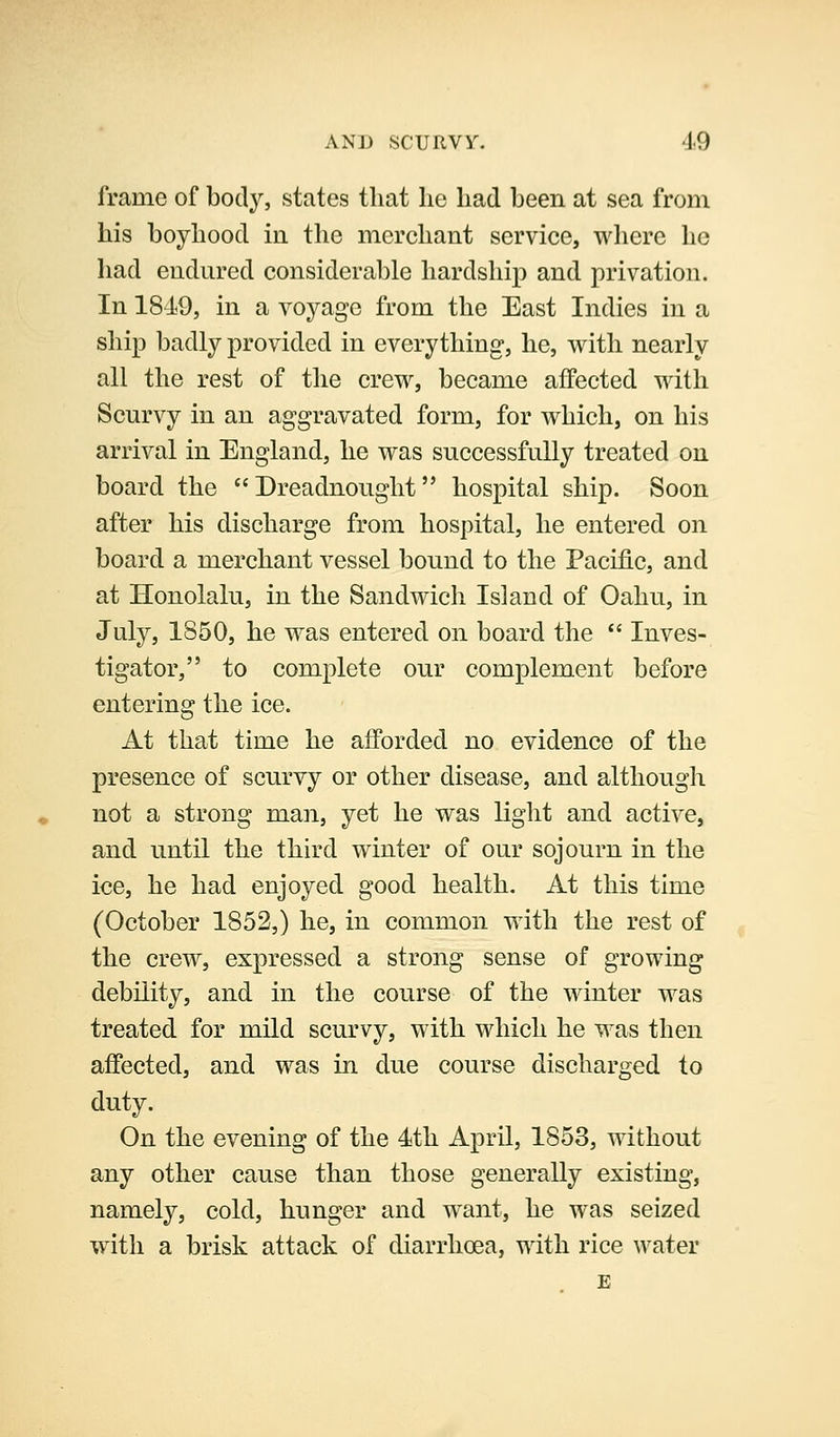 frame of body, states that he had been at sea from his boyhood in the merchant service, where he had endured considerable hardship and privation. In 1849, in a voyage from the East Indies in a ship badly provided in everything, he, with nearly all the rest of the crew, became affected with Scurvy in an aggravated form, for which, on his arrival in England, he was successfully treated on board the Dreadnought hospital ship. Soon after his discharge from hospital, he entered on board a merchant vessel bound to the Pacific, and at Honolalu, in the Sandwich Island of Oahu, in July, 1850, he was entered on board the *' Inves- tigator, to complete our complement before entering the ice. At that time he aflPorded no evidence of the presence of scurvy or other disease, and although not a strong man, yet he was light and active, and until the third winter of our sojourn in the ice, he had enjoyed good health. At this time (October 1852,) he, in common with the rest of the crew, expressed a strong sense of growing debility, and in the course of the winter was treated for mild scurvy, with which he was then affected, and was in due course discharged to duty. On the evening of the 4th April, 1853, without any other cause than those generally existing, namely, cold, hunger and want, he was seized with a brisk attack of diarrhoea, with rice water E