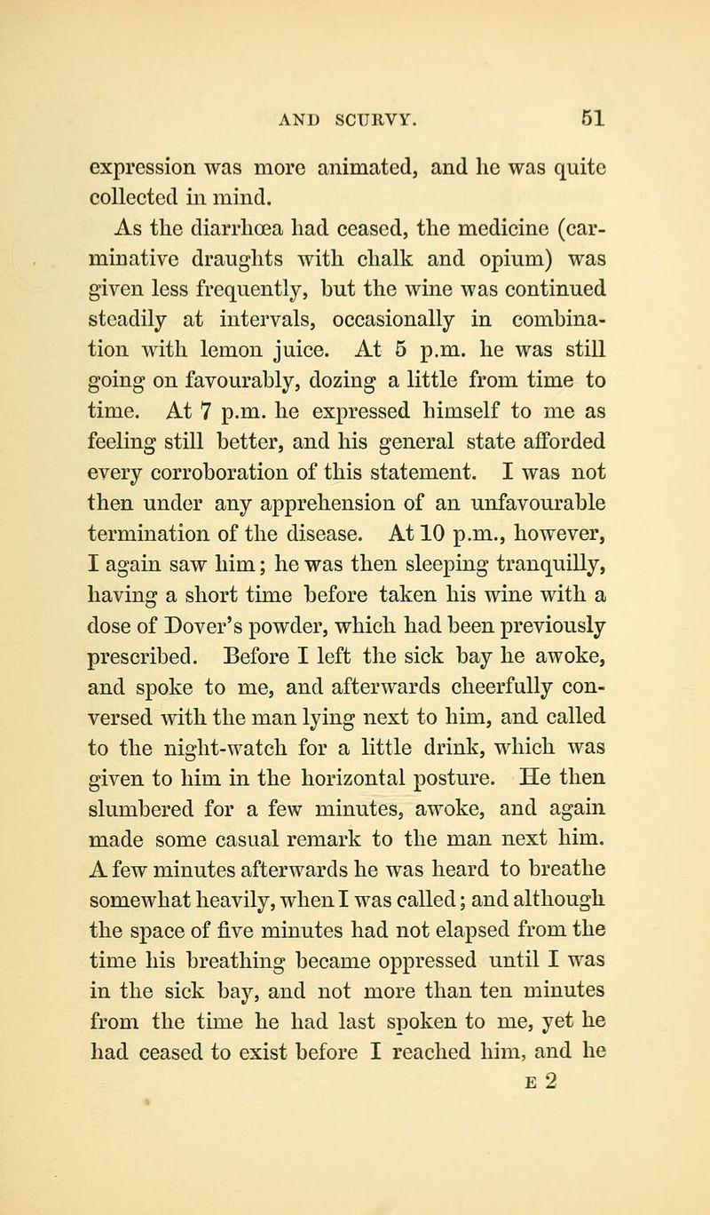 expression was more animated, and he was quite collected in mind. As the diarrhoea had ceased, the medicine (car- minative draughts with chalk and opium) was given less frequently, but the wine was continued steadily at intervals, occasionally in combina- tion with lemon juice. At 5 p.m. he was still going on favourably, dozing a little from time to time. At 7 p.m. he expressed himself to me as feeling still better, and his general state afforded every corroboration of this statement. I was not then under any apprehension of an unfavourable termination of the disease. At 10 p.m., however, I again saw him; he was then sleeping tranquilly, having a short time before taken his wine with a dose of Dover's powder, which had been previously prescribed. Before I left the sick bay he awoke, and spoke to me, and afterwards cheerfully con- versed with the man lying next to him, and called to the night-watch for a little drink, which was given to him in the horizontal posture. He then slumbered for a few minutes, awoke, and again made some casual remark to the man next him. A few minutes afterwards he was heard to breathe somewhat heavily, when I was called; and although the space of five minutes had not elapsed from the time his breathing became oppressed until I was in the sick bay, and not more than ten minutes from the time he had last spoken to me, yet he had ceased to exist before I reached him, and he E 2