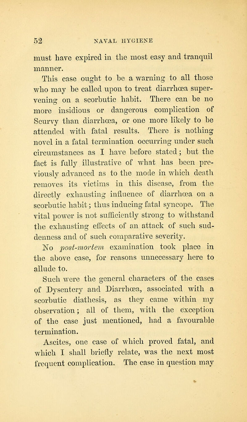 must have expired in the most easy and tranquil manner. This case ought to he a warning to all those who may he called upon to treat diarrhoea super- venins: on a scorbutic habit. There can he no more insidious or dangerous complication of Scurvy than diarrhoea, or one more likely to he attended with fatal results. There is nothing novel in a fatal termination occurring under such circumstances as I have before stated; but the fact is fully illustrative of what has been pre- viously advanced as to the mode in which death removes its victims in this disease, from the directly exhausting influence of diarrhoea on a scorbutic habit; thus inducing fatal syncope. The vital power is not sufficiently strong to withstand the exhausting effects of an attack of such sud- denness and of such comparative severity. No post-mortem examination took place in the above case, for reasons unnecessary here to allude to. Such were the general characters of the cases of Dysentery and Diarrhoea, associated with a scorbutic diathesis, as they came within my observation; all of them, with the Exception of the case just mentioned, had a favourable termination. Ascites, one case of which proved fatal, and which I shall briefly relate, was the next most frequent complication. The case in question may