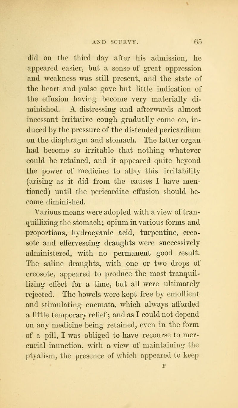 did on the third day after his admission, he appeared easier, but a sense of great oppression and weakness was still present, and the state of the heart and pulse gave but little indication of the effusion having become very materially di- minished. A distressing and afterwards almost incessant irritative cough gradually came on, in- duced by the pressure of the distended pericardium on the diaphragm and stomach. The latter organ had become so irritable that nothing whatever could be retained, and it appeared quite beyond the power of medicine to allay this irritability (arising as it did from the causes I have men- tioned) until the pericardiac effusion should be- come diminished. Various means were adopted with a view of tran- quillizing the stomach; opium in various forms and proportions, hydrocyanic acid, turpentine, creo- sote and effervescing draughts were successively administered, with no permanent good result. The saline draughts, with one or two drops of creosote, appeared to produce the most tranquil- lizing effect for a time, but all were ultimately rejected. The bowels were kept free by emollient and stimulating enemata, which always afforded a little temporary relief; and as I could not depend on any medicine being r(;tained, even in the form of a pill, I was obliged to have recourse to mer- curial inunction, with a view of maintaining the ptyalism, the presence of which appeared to keep