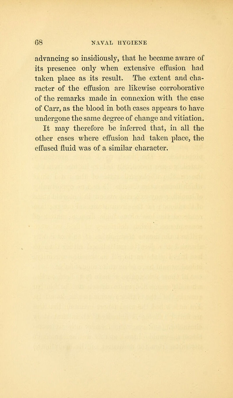 advancing so insidiously, that he became aware of its presence only when extensive effusion had taken place as its result. The extent and cha- racter of the eflPusion are likewise corroborative of the remarks made in connexion with the case of Carr, as the blood in both cases appears to have undergone the same degree of change and vitiation. It may therefore be inferred that, in all the other cases where effusion had taken place, the effused fluid was of a similar character.