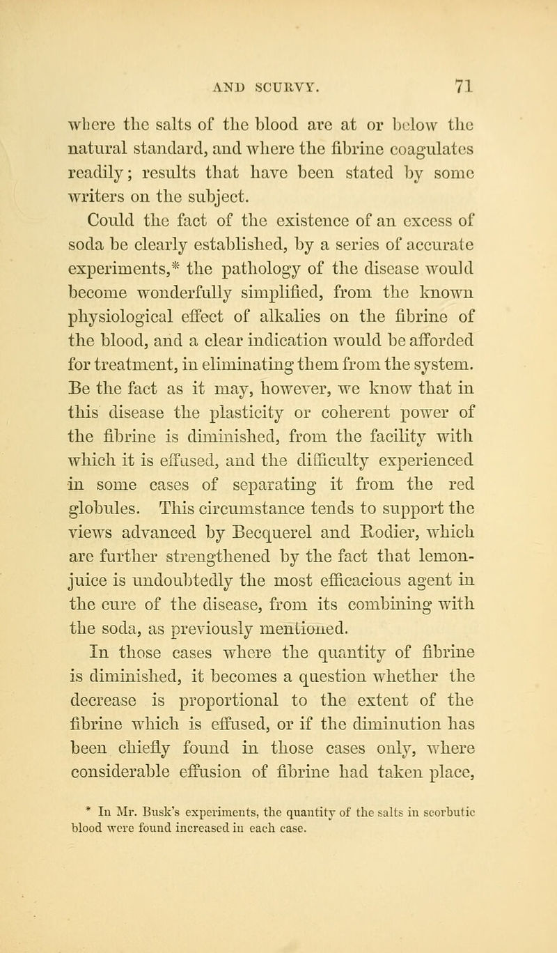where the salts of the blood are at or below the natural standard, and where the fibrine coagulates readily; results that have been stated by some writers on the subject. Could the fact of the existence of an excess of soda be clearly established, by a series of accurate experiments,* the pathology of the disease would become wonderfully simplified, from the known physiological effect of alkalies on the fibrine of the blood, and a clear indication would be afforded for treatment, in eliminating them from the system. Be the fact as it may, however, we know that in this disease the plasticity or coherent power of the fibrine is diminished, from the facility with which it is effused, and the difficulty experienced in some cases of separating it from the red globules. This circumstance tends to support the views advanced by Becquerel and E^odier, which are further strengthened by the fact that lemon- juice is undoubtedly the most efficacious agent in the cure of the disease, from its combining with the soda, as previously mentioned. In those cases where the quantity of fibrine is diminished, it becomes a question whether the decrease is proportional to the extent of the fibrine which is effused, or if the diminution has been chiefly found in those cases only, where considerable effusion of fibrine had takeii place, * lu Mr. Busk's experiments, the quantity of the salts in scorbutic blood ^yere found increased in each case.