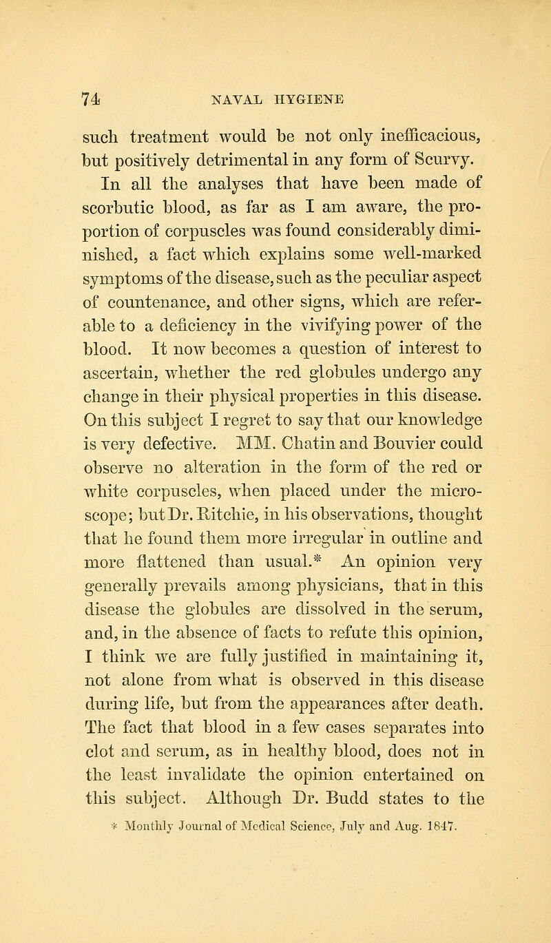 such treatment would be not only inefficaciousj but positively detrimental in any form of Scurvy. In all tlie analyses that have been made of scorbutic blood, as far as I am aware, the pro- portion of corpuscles was found considerably dimi- nished, a fact which explains some well-marked symptoms of the disease, such as the peculiar aspect of countenance, and other signs, which are refer- able to a deficiency in the vivifying power of the blood. It now becomes a question of intierest to ascertain, whether the red globules undergo any change in their physical properties in this disease. On this subject I regret to say that our knowledge is very defective. MM. Chatin and Bouvier could observe no alteration in the form of the red or white corpuscles, when placed under the micro- scope; but Dr. Hitchie, in his observations, thought that he found them more irregular in outline and more flattened than usual.* An opinion very generally prevails among physicians, that in this disease the globules are dissolved in the serum, and, in the absence of facts to refute this opinion, I think we are fully justified in maintaining it, not alone from what is observed in this disease during life, but from the appearances after death. The fact that blood in a few cases separates into clot and serum, as in healthy blood, does not in the least invalidate the opinion entertained on this subject. Although Dr. Budd states to the