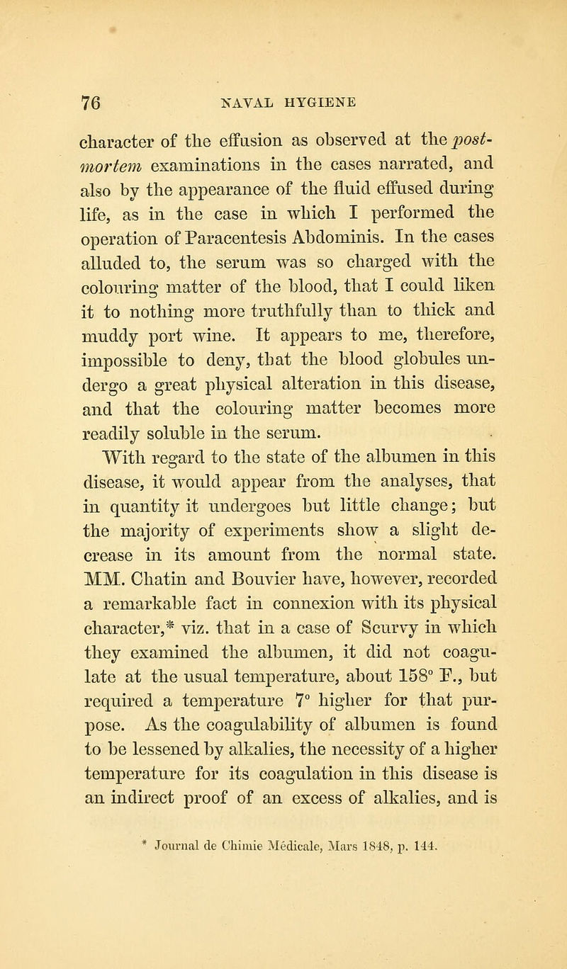 character of the effusion as observed at the post- mortem examinations in the cases narrated, and also by the appearance of the fluid effused during life, as in the case in which I performed the operation of Paracentesis Abdominis. In the cases alluded to, the serum was so charged with the colouring matter of the blood, that I could liken it to nothing more truthfully than to thick and muddy port wine. It appears to me, therefore, impossible to deny, that the blood globules -un- dergo a great physical alteration in this disease, and that the colouring matter becomes more readily soluble in the serum. With regard to the state of the albumen in this disease, it would appear from the analyses, that in quantity it undergoes but little change; but the majority of experiments show a slight de- crease in its amount from the normal state. MM. Chatin and Bouvier have, however, recorded a remarkable fact in connexion with its physical character,* viz. that in a case of Scurvy in which they examined the albumen, it did not coagu- late at the usual temperature, about 158° P., but required a temperature 7° higher for that pur- pose. As the coagulability of albumen is found to be lessened by alkalies, the necessity of a higher temperature for its coagulation in this disease is an indirect proof of an excess of alkalies, and is * Journal de C'hiniie Meclicale, Mars 1848, p. 144.