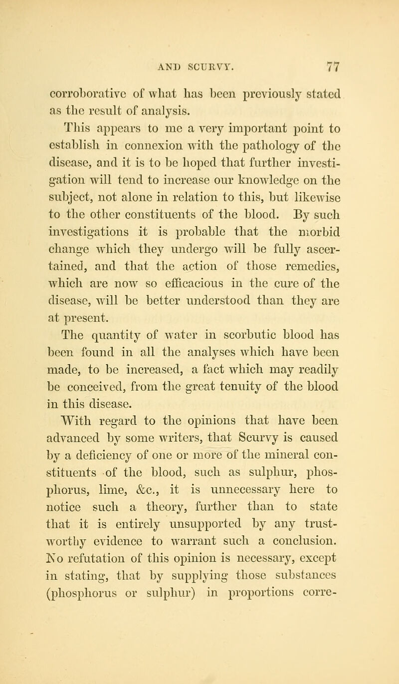 corroborative of what has been previously stated as the result of analysis. This appears to me a very important point to establish in connexion with the pathology of the disease, and it is to be hoped that further investi- gation will tend to increase our knowledge on the subject, not alone in relation to this, but likewise to the other constituents of the blood. By such investigations it is probable that the morbid change which they undergo will be fully ascer- tained, and that the action of those remedies, which are now so efficacious in the cure of the disease, will be better understood than they are at present. The quantity of w^ater in scorbutic blood has been found in all the analyses which have been made, to be increased, a fact which may readily be conceived, from the great tenuity of the blood in this disease. With regard to the opinions that have been advanced by some writers, that Scurvy is caused by a deficiency of one or more of the mineral con- stituents of the blood, such as sulphur, phos- phorus, lime, &c., it is unnecessary here to notice such a theory, further than to state that it is entirely unsupported by any trust- worthy evidence to warrant such a conclusion. Ko refutation of this opinion is necessary, except in stating, that by supplying those substances (phosphorus or sulphur) in proportions corre-