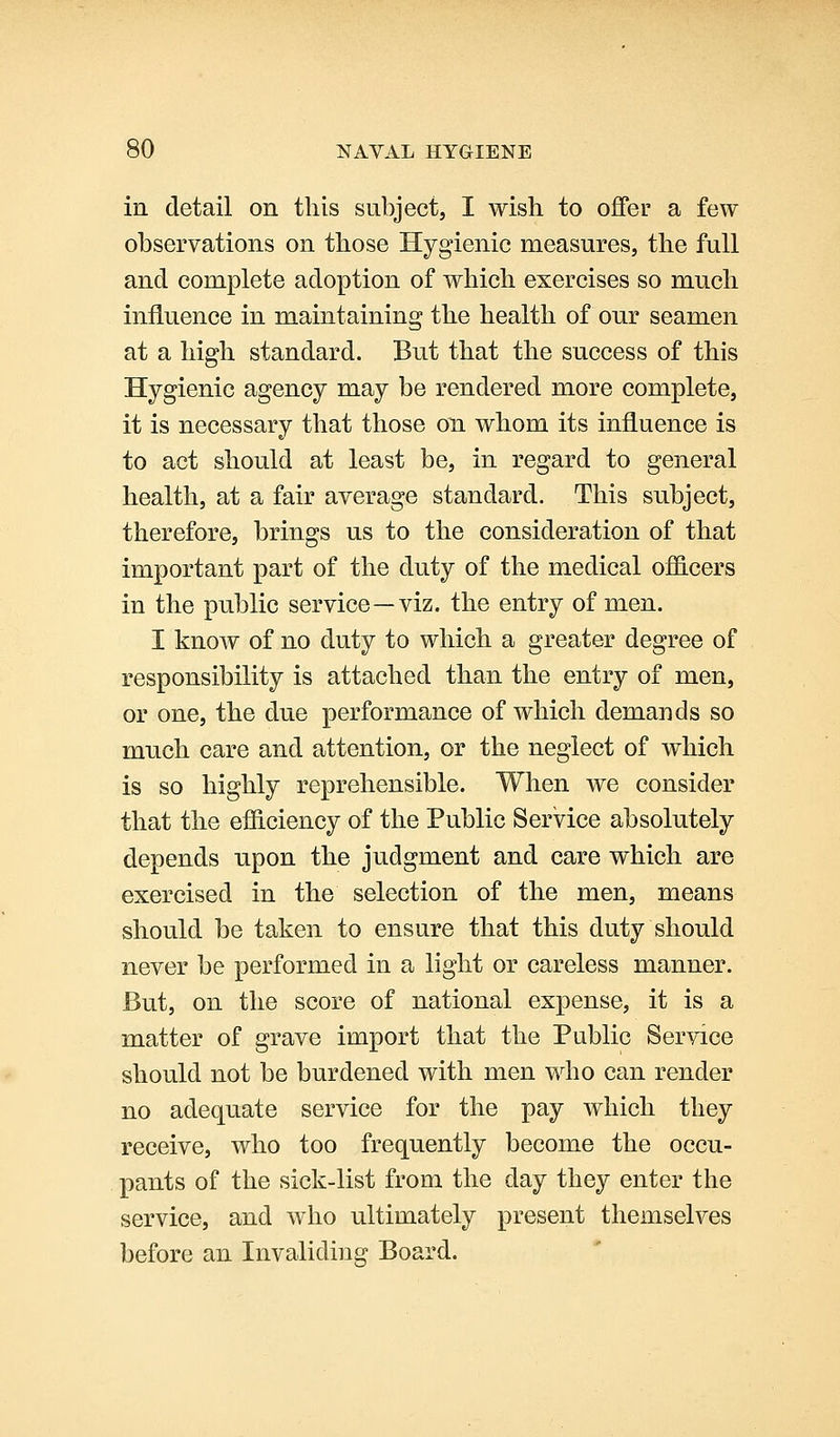 in detail on this subject, I wish to offer a few observations on those Hygienic measures, the full and complete adoption of which exercises so much influence in maintaining the health of our seamen at a high standard. But that the success of this Hygienic agency may be rendered more complete, it is necessary that those on whom its influence is to act should at least be, in regard to general health, at a fair average standard. This subject, therefore, brings us to the consideration of that important part of the duty of the medical officers in the public service—viz. the entry of men. I know of no duty to which a greater degree of responsibility is attached than the entry of men, or one, the due performance of which demands so much care and attention, or the neglect of which is so highly reprehensible. When we consider that the eiJiciency of the Public Service absolutely depends upon the judgment and care which are exercised in the selection of the men, means should be taken to ensure that this duty should never be performed in a light or careless manner. But, on the score of national expense, it is a matter of grave import that the Public Service should not be burdened with men who can render no adequate service for the pay which they receive, who too frequently become the occu- pants of the sick-list from the day they enter the service, and who ultimately present themselves before an Invaliding Board.