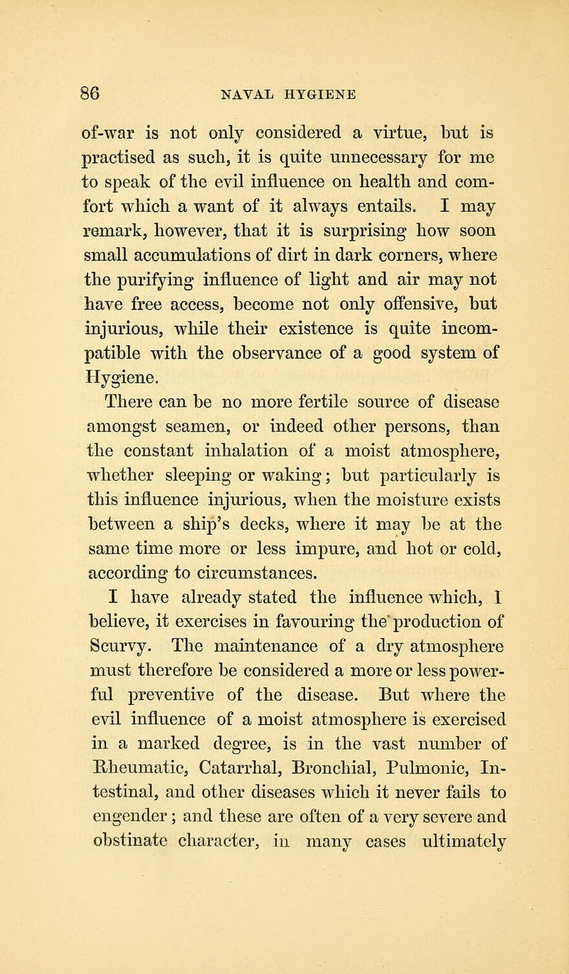 of-war is not only considered a virtue, but is practised as such, it is quite unnecessary for me to speak of the evil influence on healtli and com- fort wMcli a want of it always entails, I may remark, however, that it is surprising how soon small accumulations of dirt in dark corners, where the purifying influence of light and air may not have free access, become not only offensive, but injurious, while their existence is quite incom- patible with the observance of a good system of Hygiene. There can be no more fertile source of disease amongst seamen, or indeed other persons, than the constant inhalation of a moist atmosphere, whether sleeping or waking; but particularly is this influence injurious, when the moisture exists between a ship's decks, where it may be at the same time more or less impure, and hot or cold, according to circumstances. I have already stated the influence which, I believe, it exercises in favouring the'production of Scurvy. The maintenance of a dry atmosphere must therefore be considered a more or less power- ful preventive of the disease. But where the evil influence of a moist atmosphere is exercised in a marked degree, is in the vast number of E/heumatic, Catarrhal, Bronchial, Pulmonic, In- testinal, and other diseases which it never fails to engender; and these are often of a very severe and obstinate character, in many cases ultimately