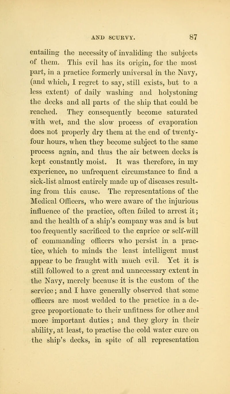 entailing' the necessity of invaliding the subjects of them. This evil has its origin, for the most part, in a practice formerly miiversal in the Navy, (and which, I regret to say, still exists, but to a less extent) of daily washing and holystoning the decks and all parts of the ship that could be reached. They consequently become saturated with wet, and the slow process of evaporation does not properly dry them at the end of twenty- four hours, when they become subject to the same process again, and thus the air between decks is kept constantly moist. It was therefore, in my experience, no unfrequent circumstance to find a sick-list almost entirely made up of diseases result- ing from this cause. The representations of the Medical Officers, who were aware of the injurious influence of the practice, often failed to arrest it; and the health of a ship's company was and is but too frequently sacrificed to the caprice or self-will of commanding officers who persist in a prac- tice, which to minds the least intelligent must appear to be fraught with much evil. Yet it is still followed to a great and unnecessary extent in the Navy, merely because it is the custom of the service; and I have generally observed that some officers are most wedded to the practice in a de- gree proportionate to their unfitness for other and more important duties ; and they glory in their ability, at least, to practise the cold water cure on the ship's decks, in spite of all representation