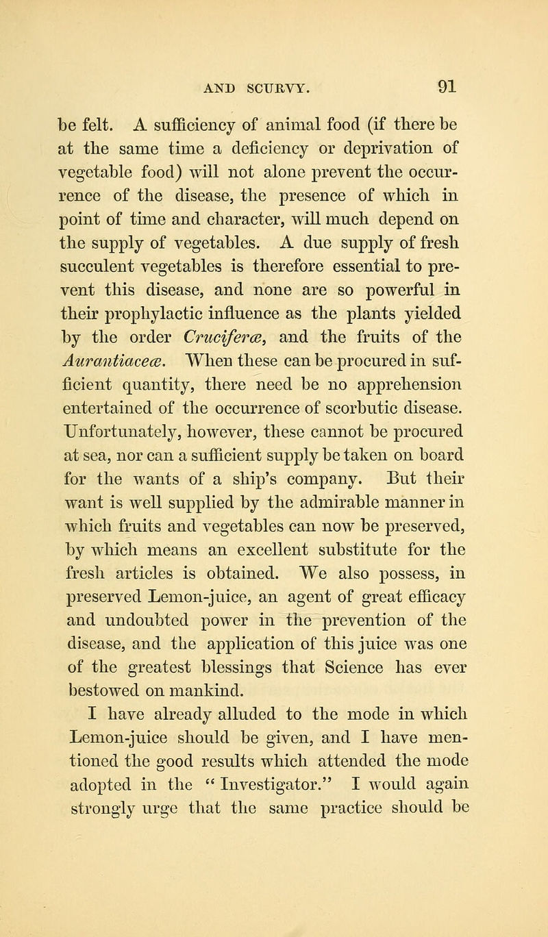 be felt. A sufficiency of animal food (if there be at the same time a deficiency or deprivation of vegetable food) will not alone prevent the occur- rence of the disease, the presence of which in point of time and character, will much depend on the supply of vegetables. A due supply of fresh succulent vegetables is therefore essential to pre- vent this disease, and none are so powerful in their prophylactic influence as the plants yielded by the order Cruciferce, and the fruits of the Aurantiacece. When these can be procured in suf- ficient quantity, there need be no apprehension entertained of the occurrence of scorbutic disease. Unfortunately, however, these cannot be procured at sea, nor can a sufficient supply be taken on board for the wants of a ship's company. But their want is well supplied by the admirable manner in which fruits and vegetables can now be preserved, by which means an excellent substitute for the fresh articles is obtained. We also possess, in preserved Lemon-juice, an agent of great efficacy and undoubted power in the prevention of the disease, and the application of this juice was one of the greatest blessings that Science has ever bestowed on mankind. I have already alluded to the mode in which Lemon-juice should be given, and I have men- tioned the good results which attended the mode adopted in the  Investigator. I would again strongly urge that the same practice should be
