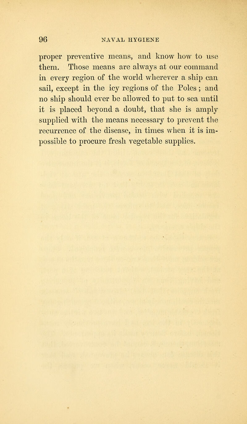 proper preventive means, and know how to use tliem. Those means are always at our command in every region of the world wherever a ship can sail, except in the icy regions of the Poles; and no ship should ever be allowed to put to sea until it is placed beyond a doubt, that she is amply supplied with the means necessary to prevent tlie recurrence of the disease, in times when it is im- possible to procure fresh vegetable supplies.