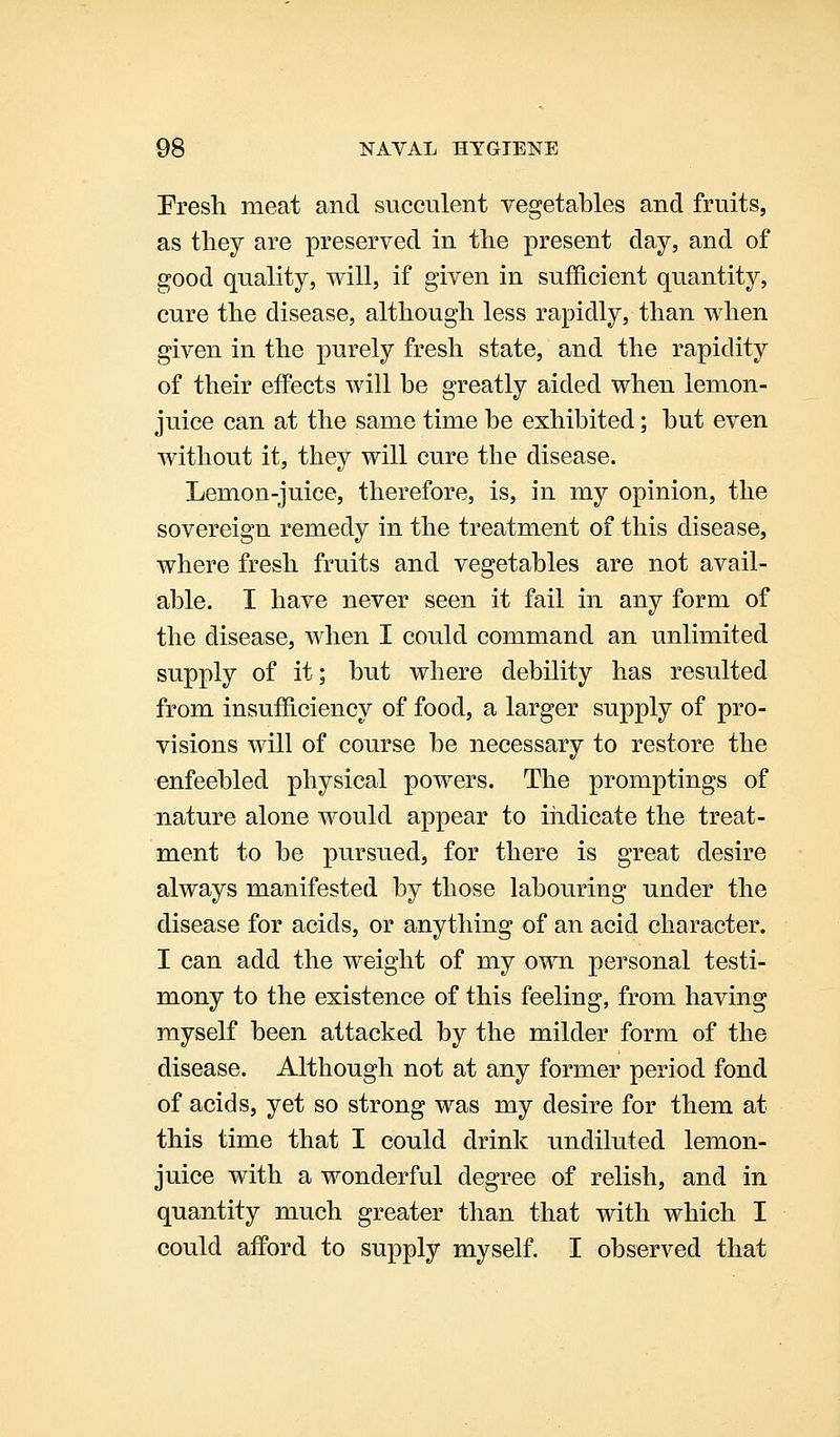 Fresh meat and succulent vegetables and fruits, as they are preserved in the present day, and of good quality, will, if given in sufficient quantity, cure the disease, although less rapidly, than when given in the purely fresh state, and the rapidity of their effects will he greatly aided when lemon- juice can at the same time he exhibited; but even without it, they will cure the disease. Lemon-juice, therefore, is, in my opinion, the sovereign remedy in the treatment of this disease, where fresh fruits and vegetables are not avail- able. I have never seen it fail in any form of the disease, when I could command an unlimited supply of it; but where debility has resulted from insufficiency of food, a larger supply of pro- visions will of course be necessary to restore the enfeebled physical powers. The promptings of nature alone would appear to indicate the treat- ment to be pursued, for there is great desire always manifested by those labouring under the disease for acids, or anything of an acid character. I can add the weight of my own personal testi- mony to the existence of this feeling, from having myself been attacked by the milder form of the disease. Although not at any former period fond of acids, yet so strong was my desire for them at this time that I could drink undiluted lemon- juice with a wonderful degree of relish, and in quantity much greater than that with which I could afford to supply myself. I observed that