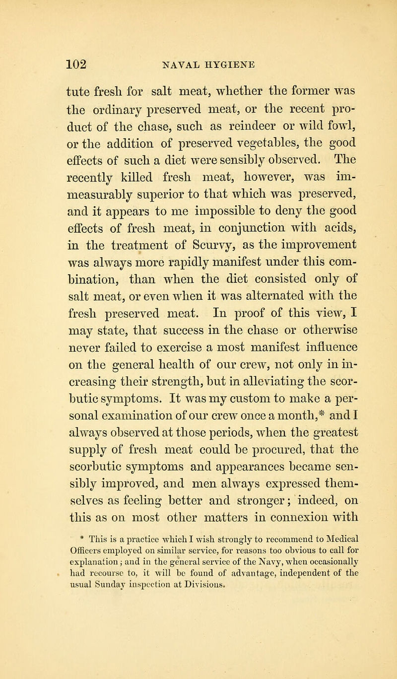 tute fresh for salt meat, whether the former was the ordinary preserved meat, or the recent pro- duct of the chase, such as reindeer or wild fowl, or the addition of preserved vegetables, the good effects of such a diet were sensibly observed. The recently killed fresh meat, however, was im- measurably superior to that which was preserved, and it appears to me impossible to deny the good effects of fresh meat, in conjunction with acids, in the treatment of Scurvy, as the improvement was always more rapidly manifest under this com- bination, than when the diet consisted only of salt meat, or even when it was alternated with the fresh preserved meat. In proof of this view, I may state, that success in the chase or otherwise never failed to exercise a most manifest influence on the general health of our crew, not only in in- creasing their strength, but in alleviating the scor- butic symptoms. It was my custom to make a per- sonal examination of our crew once a month,* and I always observed at those periods, when the greatest supply of fresh meat could be procured, that the scorbutic symptoms and appearances became sen- sibly improved, and men always expressed them- selves as feeling better and stronger; indeed, on this as on most other matters in connexion with * This is a practice which I wish strongly to recommend to Medical Officers employed on similar service, for I'easons too obvious to call for explanation; and in the ge'neral service of the Navy, when occasionally had recourse to, it will be found of advantage, independent of the usual Sunday inspection at Divisions.