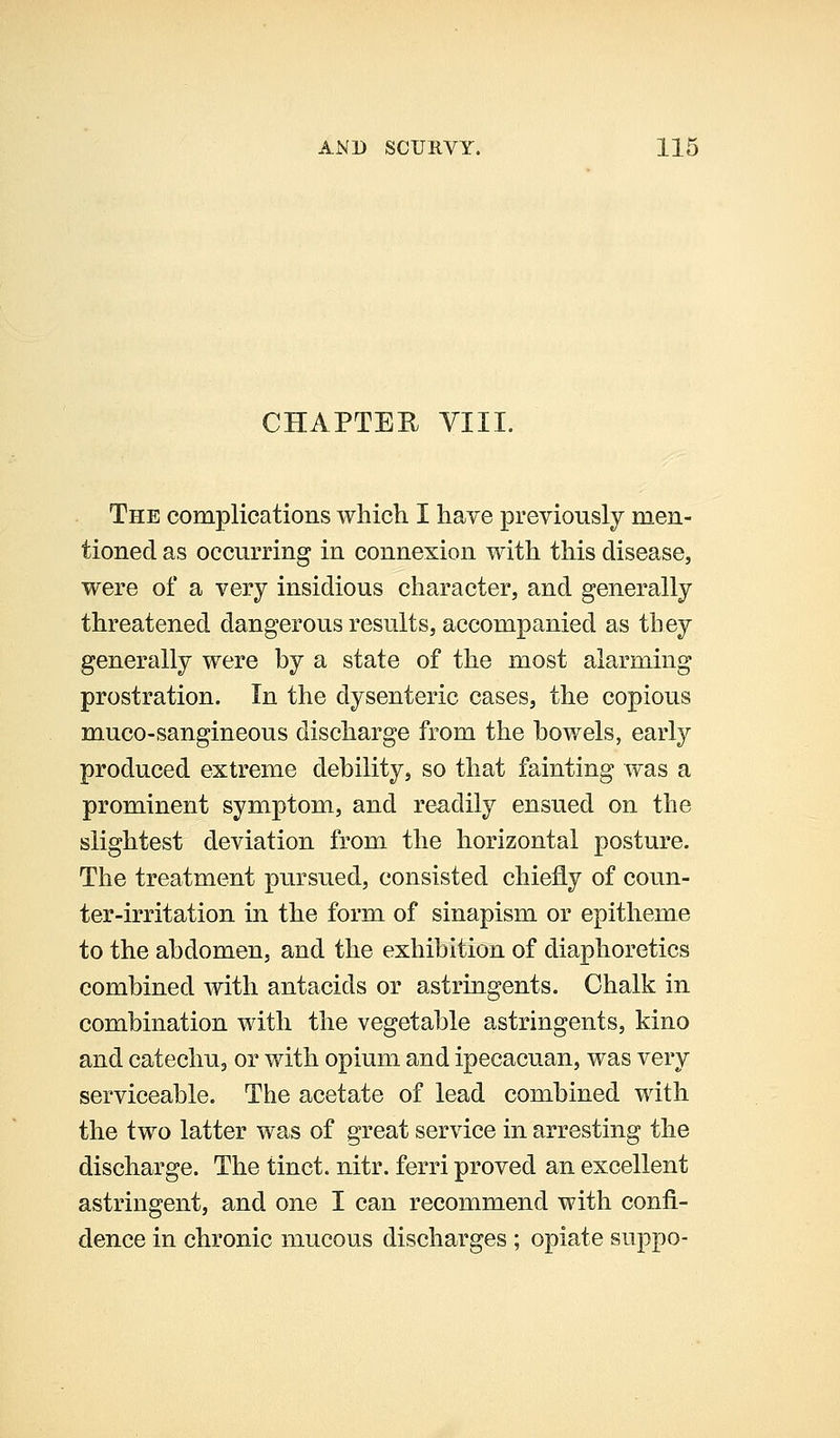 CHAPTER VIII. The complications which I have previously men- tioned as occurring in connexion with this disease, were of a very insidious character, and generally threatened dangerous results, accompanied as they generally were by a state of the most alarming prostration. In the dysenteric cases, the copious muco-sangineous discharge from the bowels, early produced extreme debility, so that fainting was a prominent symptom, and readily ensued on the slightest deviation from the horizontal posture. The treatment pursued, consisted chiefly of coun- ter-irritation in the form of sinapism or epitheme to the abdomen, and the exhibition of diaphoretics combined with antacids or astringents. Chalk in combination with the vegetable astringents, kino and catechu, or with opium and ipecacuan, was very serviceable. The acetate of lead combined with the two latter was of great service in arresting the discharge. The tinct. nitr. ferri proved an excellent astringent, and one I can recommend with confi- dence in chronic mucous discharges ; opiate suppo-