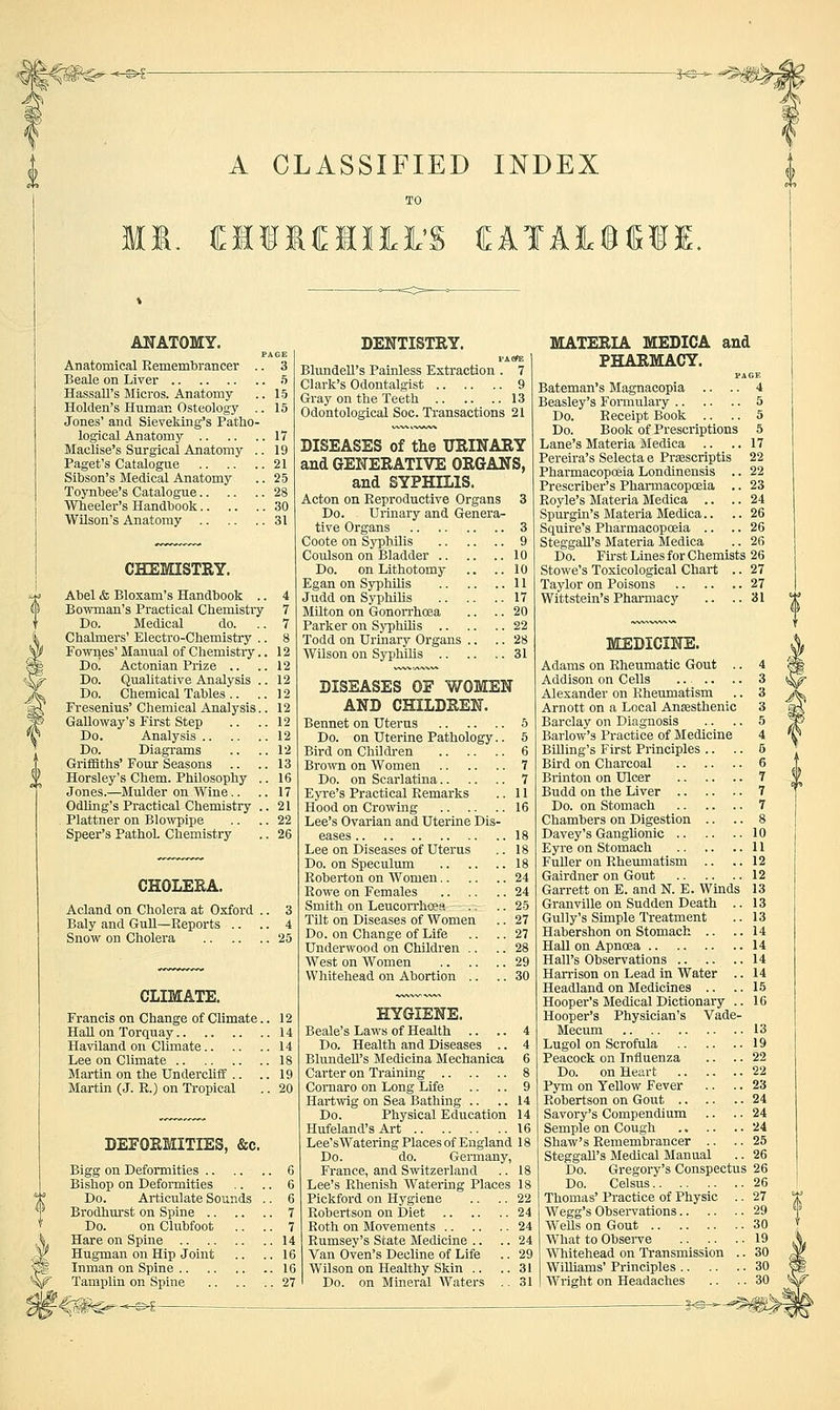 -3^- A CLASSIFIED INDEX TO MI. M1I«I1M (EATALSSII. ANATOMY. Anatomical Remembrancer .. 3 Beale on Liver 5 Hassall's Micros. Anatomy .. 15 Holden's Human Osteology .. 15 Jones' and Sieveking's Patho- logical Anatomy 17 Maclise's Surgical Anatomy .. 19 Paget's Catalogue 21 Sibson's Medical Anatomy .. 25 Toynbee's Catalogue 28 Wheeler's Handbook 30 Wilson's Anatomy 31 CHEmSTEY. Abel & Bloxam's Handbook .. Bowman's Practical Cbemistiy Do. Medical do. Chalmers' Electro-Chemistry .. Fownes' Manual of Chemistiy.. Do! Actonian Prize .. Do. Qualitative Analysis .. Do. Chemical Tables .. Fresenius' Chemical Analysis.. Galloway's First Step Do. Analysis Do. Diagrams Griflaths' Four Seasons Horsley's Chem. Philosophy .. Jones.—Mulder on Wine.. Odling's Practica,l Chemistry .. Plattner on Blo%vpipe Speer's Pathol. Chemistry CHOLERA. Acland on Cholera at Oxford Baly and Gull—Reports .. Snow on Cholera CLIMATE. Francis on Change of Climate.. 12 Hah on Torquay 14 Haviland on Climate 14 Lee on Climate 18 Martin on the UndercUif .. .. 19 Martin (J. R.) on Tropical .. 20 DEFOEMITIES, &c. Bigg on Deformities 6 Bishop on Deformities .. .. 6 Do. Articulate Sounds ., 6 Brodhm'st on Spine 7 Do. on Clubfoot .. .. 7 Hare on Spine 14 Hugman on Hip Joint .. ..16 Inman on Spine 16 Tamplin on Spine 27 DENTISTRY. FA(?E Blundell's Painless Extraction . 7 Clark's Odontalgist 9 Gray on the Teeth 13 Odontological Soc. Transactions 21 DISEASES of the URINARY and GENERATIVE ORGANS, and SYPHILIS. Acton on Reproductive Organs 3 Do. Urinary and Genera- tive Organs 3 Coote on Syphilis 9 Coulson on Bladder 10 Do. on Lithotomy .. .. 10 Egan on Syphilis 11 Judd on Syphilis 17 Milton on Gonorrhoea .. .. 20 Parker on Syphihs 22 Todd on Urinary Organs .. .. 28 Wilson on Syphilis 31 DISEASES OF WOMEN AND CHILDREN. Bennet on Uterus 5 Do. on Uterine Pathology.. 5 Bird on ChOdren 6 Bro'svn on Women 7 Do. on Scarlatina 7 Eyi'e's Practical Remarks .. 11 Hood on Crowing 16 Lee's Ovarian and Uterine Dis- eases 18 Lee on Diseases of Uterus .. 18 Do. on Speculum 18 Roberton on Women 24 Eowe on Females 24 Smith on Leucorrhcea .. .. 25 Tilt on Diseases of Women .. 27 Do. on Change of Life .. .. 27 Underwood on Children .. .. 28 West on Women 29 Whitehead on Abortion .. .. 30 HYGIENE. Beale's Laws of Health .. .. 4 Do. Health and Diseases .. 4 Blundell's Medicina Mechanica 6 Carter on Training 8 Cornaro on Long Life .. .. 9 Hartwig on Sea Bathing .. .. 14 Do. Physical Education 14 Hufeland's Art 16 Lee'sWatering Places of England 18 Do. do. Germany, France, and Switzerland .. 18 Lee's Rhenish Watering Places 18 Pickford on Hygiene .. .. 22 Robertson on Diet 24 Roth on Movements 24 Rumsey's State Medicine .. .. 24 Van Oven's Decline of Life .. 29 Wilson on Healthy Skin .. .. 31 Do. on Mineral Waters .. 31 MATERIA MEDIOA and PHARMACY. Bateman's Magnacopia .. .. 4 Beasley's Formulary 5 Do. Receipt Book .. .. 5 Do. Book of Prescriptions 5 Lane's Materia Medica .. ..17 Pereira's Selecta e Prsescriptis 22 Pharmacopoeia Londinensis .. 22 Prescriber's Pharmacopoeia .. 23 Royle's Materia Medica .. .. 24 Spurgin's Materia Medica.. .. 26 Squire's Pharmacopoeia .. .. 26 Steggall's Materia Medica .. 26 Do. First Lines for Chemists 26 Stowe's Toxicological Chart .. 27 Taylor on Poisons 27 Wittstein's Pharmacy .. ..31 MEDICINE. Adams on Rheumatic Gout .. 4 Addison on Cells ..... .. 3 Alexander on Rheumatism .. 3 Arnott on a Local Ansesthenic 3 Barclay on Diagnosis .. .. 5 Barlow's Practice of Medicine 4 BUling's First Principles .. .. 6 Bird on Charcoal 6 Brinton on Ulcer 7 Budd on the Liver 7 Do. on Stomach 7 Chambers on Digestion .. .. 8 Davey's GangUonic 10 Eyre on Stomach 11 Fuller on Rheumatism .. ..12 Gairdner on Gout 12 Garrett on E. and N. E. Winds 13 Granville on Sudden Death .. 13 Gully's Simple Treatment .. 13 Habershon on Stomach .. ..14 Hall on Apnoea 14 Hall's Observations 14 Harrison on Lead in Water .. 14 Headland on Medicines .. .. 15 Hooper's Medical Dictionary .. 16 Hooper's Physician's Vade- Mecum 13 Lugol on Scrofula 19 Peacock on Influenza .. .. 22 Do. on Heart 22 Pym on Yellow Fever .. .. 23 Robertson on Gout 24 Savory's Compendium .. .. 24 Semple on Cough 24 Shaw's Remembrancer .. .. 25 Steggall's Medical Manual .. 26 Do. Gregory's Conspectus 26 Do. Celsus 26 Thomas' Practice of Physic .. 27 Wegg's Observations 29 WeUs on Gout 30 What to Observe 19 Whitehead on Transmission .. 30 WiUiams' Principles 30 Wright on Headaches .. .. 30 S-©-