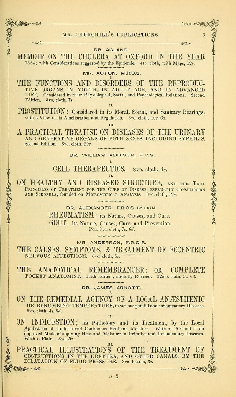 DR. ACLAND. MEMOIE ON THE CHOLEEA AT OXFOED IN THE YEAE 1854; with Considerations suggested by the Epidemic. 4to. cloth, with Maps, 12s. MR. ACTON, M.R.C.S. THE FHNCTIONS AND DISOEDEES OF THE EEPEODUC- TIVE ORGANS IN YOUTH, IN ADULT AGE, AND IN ADVANCED LIFE. Considered in their Physiological, Social, and Psychological Relations. Second Edition. 8vo, cloth, 7s. II. PEOSTITUTION: Considered in its Moral, Social, and Sanitary Bearings, with a View to its Amelioration and Regulation. 8vo. cloth, 10s. 6c?. III. A PEACTICAL TEEATISE ON DISEASES OF THE UEINAEY AND GENERATIVE ORGANS OF BOTH SEXES, INCLUDING SYPHILIS. Second Edition. 8vo. cloth, 20s. DR. WILLIAM ADDISON, F. R.S. CELL THEEAPEHTICS. 8vo. doth, 4.. II. ON HEALTHY AND DISEASED STEUCTUEE, and the True Principles of Treatment for the Cure of Disease, especially Consumption AND Scrofula, founded on Microscopical Analysis. 8vo. cloth, 12s. DR. ALEXANDER, F.R.C.S. BY EXAM. EHEUMATISM : its Nature, Causes, and Cure. •^ GOUT: its Nature, Causes, Cure, and Prevention. Post 8vo. cloth, 7s. 6d. MR. ANDERSON, F.R.C.S. THE CAUSES, SYMPTOMS, & TEEATMENT OF ECCENTEIC NERVOUS AFFECTIONS. 8vo. cloth, 5s. THE ANATOMICAL EEMEMBEANCEE; OE, COMPLETE POCKET ANATOMIST. Fifth Edition, carefully Revised. 32mo. cloth, 3s. 6d. DR. JAMES ARNOTT. ON THE EEMEDIAL AGENCY OF A LOCAL AN.^STHENIC OR BENUMBING TEMPERATURE, in various painful and inflammatory Diseases. 8vo. cloth, 4s. Qd. II. ON INDIGESTION; its Pathology and its Treatment, by the Local Application of Uniform and Continuous Heat and Moisture. With an Account of an improved Mode of applying Heat and Moisture in Irritative and Inflammatory Diseases. With a Plate. 8vo. 5s. ^ III. J PEACTICAL ILLUSTEATIONS OF THE TEEATMENT OF « OBSTRUCTIONS IN THE URETHRA, AND OTHER CANALS, BY THE | DILATATION OF FLUID PRESSURE. 8vo. boards, 3s. ^ *-^i . j-^ j^ a 2