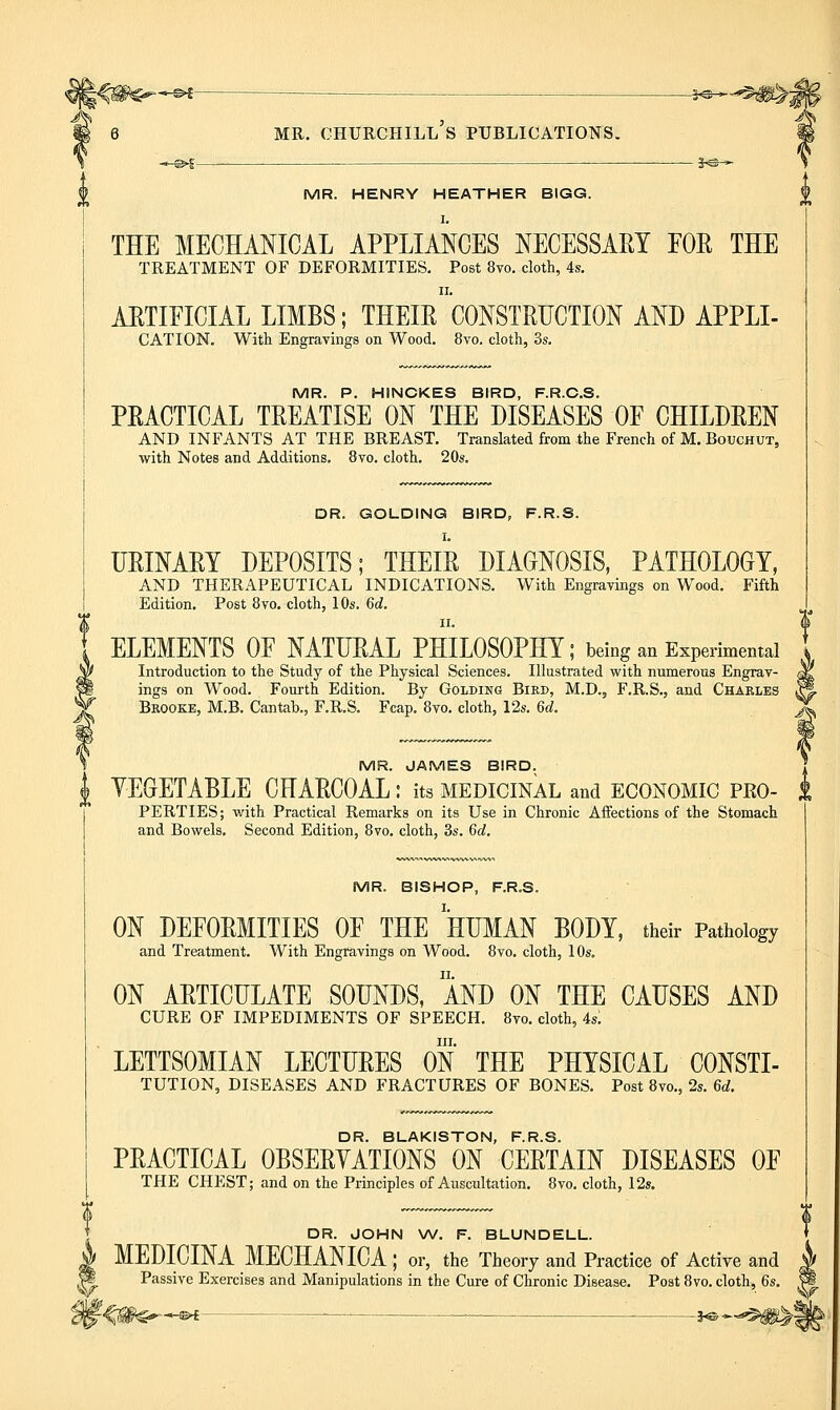 -^ — 3^^-^#>^ 6 MR. Churchill's publications. m ,_©^—— 3,©-* ^ MR. HENRY HEATHER BIGG. THE MECHANICAL APPLIANCES NECESSARY FOR THE TREATMENT OF DEFORMITIES, Post 8vo. cloth, 4s. ARTIFICIAL LIMBS; THEIR CONSTRUCTION AND APPLI- CATION. With Engravings on Wood. 8vo. cloth, 3s. MR. P. HINCKES BIRD, F.R.C.S. PRACTICAL TREATISE ON THE DISEASES OF CHILDREN AND INFANTS AT THE BREAST. Translated from the French of M. Bouchut, with Notes and Additions. 8vo. cloth. 20s. DR. GOLDINQ BIRD, F.R.S. I. URINARY DEPOSITS; THEIR DIAGNOSIS, PATHOLOGY, AND THERAPEUTICAL INDICATIONS, With Engravings on Wood. Fifth Edition, Post 8vo, cloth, 10s. 6d. ELEMENTS OF NATURAL PHILOSOPHY; being an Experimental Introduction to the Study of the Physical Sciences. Illustrated with numerous Engrav- ^ ings on Wood. Fourth Edition. By Golding Bird, M.D., F.R.S., and Charles ^ Brooke, M.B. Cantab., F.R.S. Fcap. 8vo. cloth, 12s. 6d. X MR. JAMES BIRD. J YEGETABLE CHARCOAL: its medicinal and economic pro- i PERTIES; with Practical Remarks on its Use in Chronic Affections of the Stomach and Bowels, Second Edition, 8vo. cloth, 3s. 6d. MR. BISHOP, F.R.S. ON DEFORMITIES OF THE HUMAN BODY, their Pathology and Treatment. With Engravings on Wood. 8vo. cloth, 10s, ON ARTICULATE SOUNDS, AND ON THE CAUSES AND CURE OF IMPEDIMENTS OF SPEECH, 8to, cloth, 4s; III, LETTSOMIAN LECTURES ON THE PHYSICAL CONSTI- TUTION, DISEASES AND FRACTURES OF BONES, Post 8vo„ 2s. 6d. DR. BLAKISTON, F.R.S. PRACTICAL OBSERYATIONS ON CERTAIN DISEASES OF THE CHEST; and on the Principles of Auscultation. 8vo. cloth, 12s. DR. JOHN W. F. BLUNDELL. MEDICINA MECHANICA ; or, the Theory and Practice of Active and Passive Exercises and Manipulations in the Cure of Chronic Disease. Post 8vo. cloth, 6s. -i^^-^'^B^l