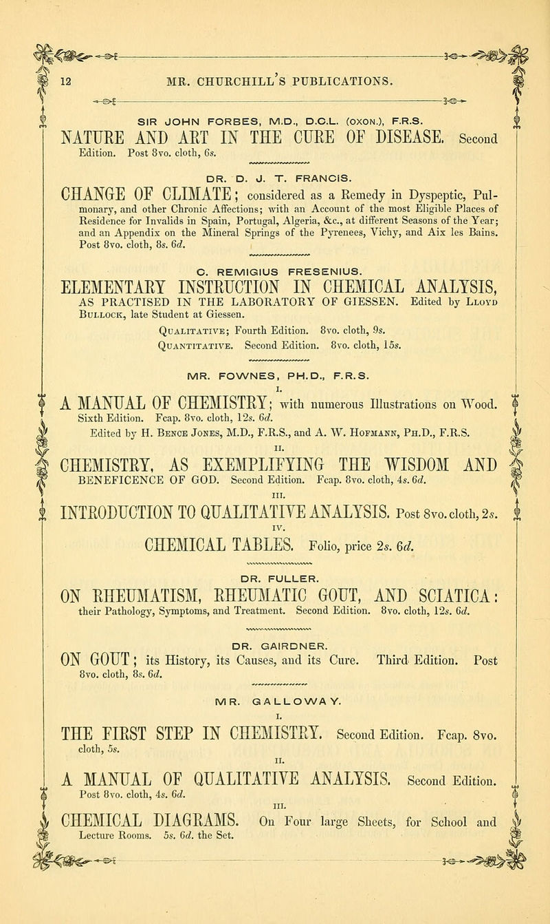 12 MR. Churchill's publications, *^>f — 1-©— SIR JOHN FORBES, M.D., D.C.L. (OXON.), F.R.S. NATURE AND ART IN THE CURE OF DISEASE. Second Edition. Post 8vo. cloth, 6s. DR. D. J. T. FRANCIS. CHANGE OF CLIMATE ; considered as a Remedy in Dyspeptic, Pul- monary, and other Chronic Affections; with an Account of the most Eligible Places of Residence for Invalids in Spain, Portugal, Algeria, &c., at different Seasons of the Year; and an Appendix on the Mineral Springs of the Pyrenees, Vichy, and Aix les Bains. Post 8vo. cloth, 8s. 6c?. C. REMIGIUS FRESENIUS. ELEMENTARY INSTRUCTION IN CHEMICAL ANALYSIS, AS PRACTISED IN THE LABORATORY OF GIESSEN. Edited by Lloyd Bullock, late Student at Giessen. Qualitative; Fourth Edition. 8vo. cloth, .9s. Quantitative. Second Edition. 8vo. cloth, 15s. MR. FOWNES, PH.D., F.R.S. I. I A MANUAL OF CHEMISTRY; with numerous Illustrations on Wood. <f Sixth Edition. Fcap. 8vo. cloth, 12s. 6d. Edited by H. Bencb Jones, M.D., F.R.S., and A. W. Hofmann, Ph.D., F.R.S. CHEMISTRY, AS EXEMPLIFYING THE WISDOM AND BENEFICENCE OF GOD. Second Edition. Fcap. 8vo. cloth, 4s. 6d. III. i INTRODUCTION TO QUALITATIVE ANALYSIS. Post 8vo. doth, 2s. i IV. CHEMICAL TABLES. FoKo, price 2.. 6^. DR. FULLER. ON RHEUMATISM, RHEUMATIC GOUT, AND SCIATICA: their Pathology, Symptoms, and Treatment. Second Edition. 8vo. cloth, 12s. 6d. DR. GAIRDNER. ON GOUT ; its History, its Causes, and its Cure. Third Edition. Post 8vo. cloth, 8s. 6d. MR. GALLO\A/AY. I. THE FIRST STEP IN CHEMISTRY. Second Edition. Fcap. 8vo. cloth, 5s. II. A MANUAL OF QUALITATIVE ANALYSIS. Second Edition. ^ Post 8vo. cloth, 4s. 6c?. III. CHEMICAL DIAGRAMS. On Four large Sheets, for School and Lecture Rooms. 5s. 6d. the Set. •^ J^*