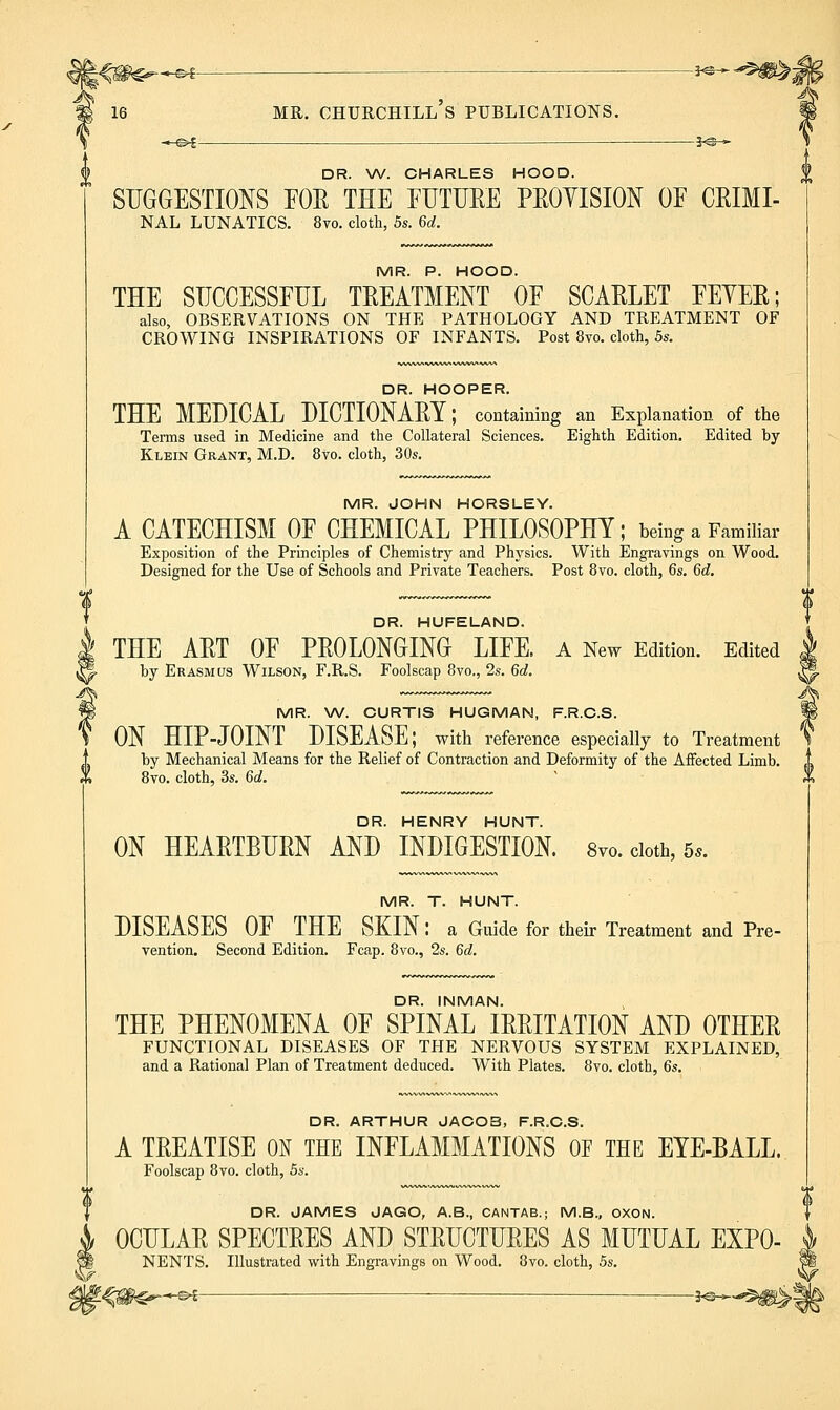 -i^^^^W^-. -e^- -5^- DR. W. CHARLES HOOD. SUGGESTIONS FOR THE FUTURE PROVISION OF CRIMI- NAL LUNATICS. 8vo. cloth, 5s. 6d. MR. P. HOOD. THE SUCCESSFUL TREATMENT OF SCARLET FEYER; also, OBSERVATIONS ON THE PATHOLOGY AND TREATMENT OF CROWING INSPIRATIONS OF INFANTS. Post 8vo. cloth, 5s. DR. HOOPER. THE MEDICAL DICTIONARY; containing an Explanation of the Tenns used in Medicine and the Collateral Sciences. Eighth Edition. Edited by Klein Grant, M.D. 8vo. cloth, 30s. MR. JOHN HORSLEY. A CATECHISM OF CHEMICAL PHILOSOPHY; being a Familiar Exposition of the Principles of Chemistry and Physics. With Engravings on Wood. Designed for the Use of Schools and Private Teachers. Post 8vo. cloth, 6s. 6d. DR. HUFELAND. THE ART OF PROLONGING LIFE. A New Edition. Edited by Erasmus Wilson, F.R.S. Foolscap 8vo., 2s. 6d. MR. \A/. CURTIS HUGMAN, F.R.C.S. ON HIP-JOINT DISEASE; with reference especially to Treatment by Mechanical Means for the Relief of Contraction and Deformity of the Aifected Limb. 8vo. cloth, 3s. 6d. DR. HENRY HUNT. ON HEARTBURN AND INDIGESTION. 8vo. doth, 5.. MR. T. HUNT. DISEASES OF THE SKIN: a Guide for their Treatment and Pre- vention. Second Edition. Fcap. 8vo., 2s. 6d. DR. INMAN. THE PHENOMENA OF SPINAL IRRITATION AND OTHER FUNCTIONAL DISEASES OF THE NERVOUS SYSTEM EXPLAINED, and a Rational Plan of Treatment deduced. With Plates. 8vo. cloth, 6s. V DR. ARTHUR JACOB, F.R.C.S. A TREATISE ON THE INFLAMMATIONS OF THE EYE-BALL. Foolscap 8vo. cloth, Ss. DR. JAMES JAGO, A.B., CANTAB.; M.B., OXON. OCULAR SPECTRES AND STRUCTURES AS MUTUAL EXPO- NENTS. Illustrated with Engravings on Wood. 8vo. cloth, 5s. t^m^*^- -je-*