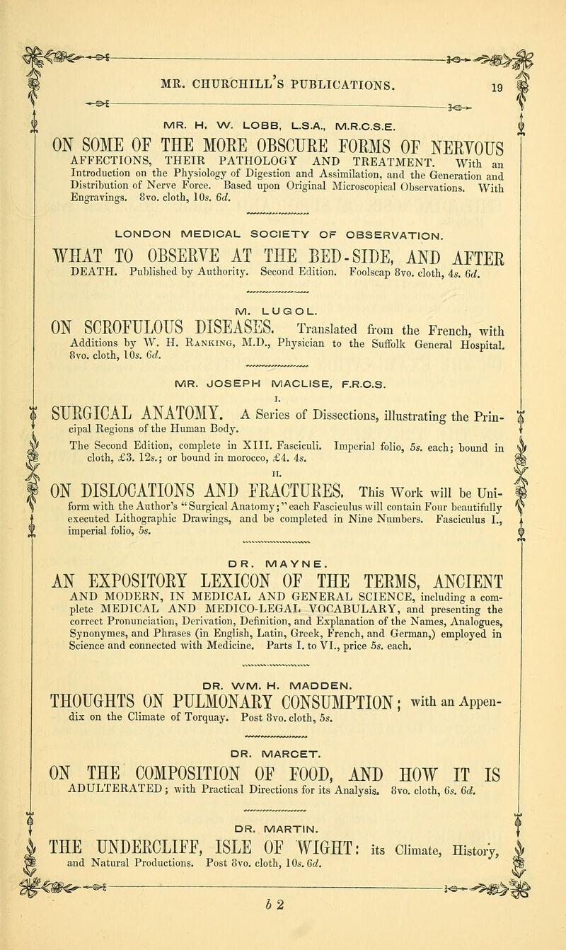 MR. Churchill's publications. 19 -^^i- MR. H, \A/. LOBB, L.S.A,, M.R.C.S.E. ON SOME OF THE MORE OBSCTJEE FORMS OF NERYOTJS AFFECTIONS, THEIR PATHOLOGY AND TREATMENT. With an Introduction on the Physiology of Digestion and Assimilation, and the Generation and Distribution of Nerve Force. Based upon Original Microscopical Observations. With Engravings, 8vo. cloth, 10s. 6d. LONDON MEDICAL SOCIETY OF OBSERVATION. WHAT TO OBSERYE AT THE BED-SIDE, AND AFTER DEATH. Published by Authority. Second Edition. Foolscap 8vo. cloth, 4s. 6d, M. LUGOL. ON SCROFULODS DISEASES. Translated from the French, with Additions by W. H. Ranking, M.D., Physician to the Suffolk General Hospital. 8vo. cloth, 10s. 6d. MR. JOSEPH MACLISE, F.R.C.S. I. K SURGICAL ANATOMY, a Series of Dissections, illustrating the Prin- | cipal Regions of the Human Body. The Second Edition, complete in XIII. Fasciculi. Imperial folio, 5s, each; bound in cloth, £3. 12s.; or bound in morocco, £4. 4s. II. ON DISLOCATIONS AND FRACTURES. This Work wiu be Uni- form with the Author's Surgical Anatomy;each Fasciculus will contain Four beautifully executed Lithographic Drawings, and be completed in Nine Numbers. Fasciculus I., imperial folio, 5s. {} D R. M AYNE. AN EXPOSITORY LEXICON OF THE TERMS, ANCIENT AND MODERN, IN MEDICAL AND GENERAL SCIENCE, including a com- plete MEDICAL AND MEDICO-LEGAL VOCABULARY, and presenting the correct Pronunciation, Derivation, Definition, and Explanation of the Names, Analogues, Synonymes, and Phrases (in English, Latin, Greek, French, and German,) employed in Science and connected with Medicine. Parts I. to VI., price 5s. each. DR. WM. H. MADDEN. THOUGHTS ON PULMONARY CONSUMPTION; withanAppen- dix on the Climate of Torquay. Post 8vo. cloth, 5s. DR. MARCET. ON THE COMPOSITION OF FOOD, AND HOW IT IS ADULTERATED ; with Practical Directions for its Analysis. 8vo. cloth, 6s. 6d. DR. MARTIN. THE UNDERCLIFF, ISLE OF WIGHT: its Climate, Histoij, and Natural Productions. Post 8vo. cloth, 1 Os. 6d. ' -^ — 1^_^5^^ b2