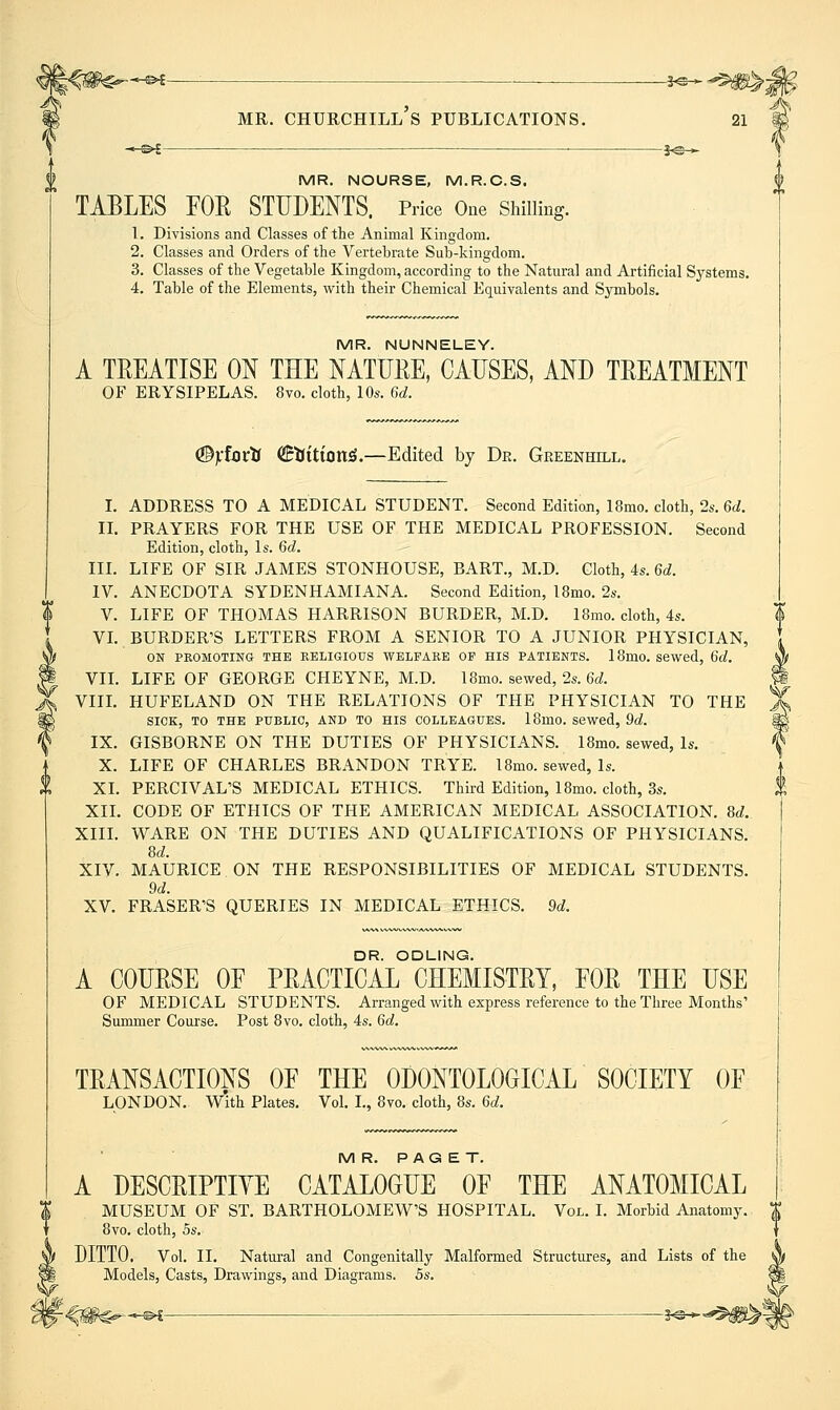 ■« S>£ ic >• MR. NOURSE, M.R.C.S. TABLES FOR STUDENTS. Price One Shilling. 1. Divisions and Classes of the Animal Kingdom. 2. Classes and Orders of the Vertebrate Sub-kingdom. 3. Classes of the Vegetable Kingdom, according to the Natural and Artificial Systems. 4. Table of the Elements, with their Chemical Equivalents and Symbols. MR. NUNNELEY. A TREATISE ON THE NATURE, CAUSES, AND TREATMENT OF ERYSIPELAS. 8vo. cloth, 10s. 6d. (©Vfortr (JEtJition^.—Edited by De. Greenhill. I. ADDRESS TO A MEDICAL STUDENT. Second Edition, 18mo. cloth, 2s. 6d. IL PRAYERS FOR THE USE OF THE MEDICAL PROFESSION. Second Edition, cloth, Is. 6d. III. LIFE OF SIR JAMES STONHOUSE, BART., M.D. Cloth, 4s. 6d. IV. ANECDOTA SYDENHAMIANA. Second Edition, 18mo. 2s. V. LIFE OF THOMAS HARRISON BURDER, M.D. 18mo. cloth, 4s. VL BURDER'S LETTERS FROM A SENIOR TO A JUNIOR PHYSICIAN, ON PROMOTING THE KELIGIOUS WELFARE OF HIS PATIENTS. 18mo. Sewed, 6d. VIL LIFE OF GEORGE CHEYNE, M.D. 18mo. sewed, 2s. 6d. VIIL HUFELAND ON THE RELATIONS OF THE PHYSICIAN TO THE SICK, TO THE PUBLIC, AND TO HIS COLLEAGUES. 18mo. Sewed, 9d. IX. GISBORNE ON THE DUTIES OF PHYSICIANS. 18mo. sewed, Is, X. LIFE OF CHARLES BRANDON TRYE. 18mo. sewed, Is. XL PERCIVAL'S MEDICAL ETHICS. Third Edition, 18mo. cloth, 3s. XIL CODE OF ETHICS OF THE AMERICAN MEDICAL ASSOCIATION. 8^. XIII. WARE ON THE DUTIES AND QUALIFICATIONS OF PHYSICIANS. 8d. XIV. MAURICE ON THE RESPONSIBILITIES OF MEDICAL STUDENTS. 9d. XV. ERASER'S QUERIES IN MEDICAL ETHICS. 9d. DR. ODLING. A COURSE OE PRACTICAL CHEMISTRY, EOR THE USE OF MEDICAL STUDENTS. Arranged with express reference to the Three Months' Summer Course. Post 8vo. cloth, 4s. 6d. TRANSACTIONS OF THE ODONTOLOOICAL SOCIETY OF LONDON. With Plates. Vol. L, 8vo. cloth, 8s. 6d. MR. PAGET. A DESCRIPTIVE CATALOGUE OF THE ANATOMICAL MUSEUM OF ST. BARTHOLOMEW'S HOSPITAL. Vol. I. Morbid Anatomy. X 8vo. cloth, 5s. DITTO. Vol. II. Natural and Congenitally Malformed Structures, and Lists of the Models, Casts, Drawings, and Diagrams. 5s,