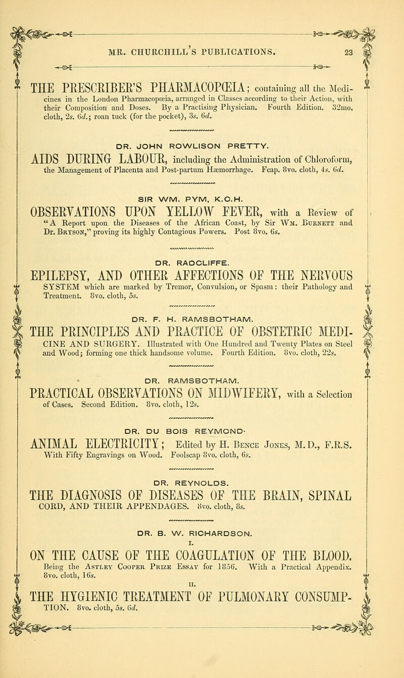 -.^^ *o— \ ^ THE PEESCEIBER'S PHAEMACOPGEIA; containing all the Medi- ^ cines in the London Pharmacopoeia, arranged in Classes according to their Action, with their Composition and Doses. By a Practising Physician. Fourth Edition. ;^2mo. cloth, 2s. 6d.; roan tuck (for the pocket), 3s. 6a!. DR. JOHN RONA/LISON PRETTY. AIDS DURIM LABOTJE, including the Administration of chloroform, the Management of Placenta and Post-partum Haemorrhage. Fcap. 8vo. cloth, 4s. 6d. SIR WM. PYM, K.C.H. OBSERYATIONS UPON YELLOW EEYER, with a Review of A Report upon the Diseases of the African Coast, by Sir Wm. Burnett and Dr. Bryson, proving its highly Contagious Powers. Post 8vo. 6s. DR. RADCLIFFE. EPILEPSY, AND OTHER AFEECTIONS OF THE NERYOUS SYSTEM which are marked by Tremor, Convulsion, or Spasm: their Pathology and Treatment. 8vo. cloth, 5s. DR. F. H. RAMSBOTHAM. THE PRINCIPLES AND PRACTICE OF OBSTETRIC MEDI- CINE AND SURGERY. Illustrated with One Hundred and Twenty Plates on Steel and Wood; forming one thick handsome volume. Fourth Edition. 8vo. cloth, 22s. DR. RAMSBOTHA.M. PRACTICAL OBSERYATIONS ON MIDWIFERY, with a Selection of Cases. Second Edition. 8vo. cloth, 12s. DR. DU BOIS REYMOND- ANIMAL ELECTRICITY ; Edited by H. Bence Jones, M.D., F.R.S. With Fifty Engravings on Wood. Foolscap 8vo. cloth, 6s. DR. REYNOLDS. THE DIAGNOSIS OF DISEASES OF THE BRAIN, SPINAL CORD, AND THEIR APPENDAGES. 8vo. cloth, 8s. DR. B. W. RICHARDSON. I. ON THE CAUSE OF THE COAGULATION OF THE BLOOD. Being the Astley Cooper Prize Essay for 1856, With a Practical Appendix. 8vo. cloth, 16s. II. THE HYGIENIC TREATMENT OF PULMONARY CONSmiP- TION. 8vo. cloth, 5s. 6d. ■ ■ s^^^^^l