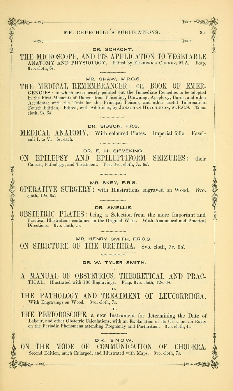 V- ^ MR. CHURCHILL S PUBLICATIONS. 25 J \ *-©^ ^ je-^ 'i DR. SCHACHT. £ THE MICROSCOPE, AND ITS APPLICATION TO YEGETABLE ANATOMY AND PHYSIOLOGY. Edited by Frederick Correy, M.A. Fcap. 8vo. cloth, 6s. MR. SHAW, M.R.C.S. THE MEDICAL REMEMBRANCER; Oil, BOOK OE EMER- GENCIES : in which are concisely pointed out the Immediate Remedies to be adopted in the First Moments of Danger from Poisoning, Drowning, Apoplexy, Burns, and other Accidents; with the Tests for the Principal Poisons,- and other useful Information. Fourth Edition. Edited, with Additions, by Jonathan Hutchinson, M.R.C.S. .32mo. cloth, 2s. 6d. DR. SIBSON, F.R.S. MEDICAL ANATOMY. With coloured Plates. Imperial folio. Fasci- culi I. to V. 5s. each. DR. E. H. SIEVEKINQ. ON EPILEPSY AND EPILEPTIFOjRM SEIZURES: their Causes, Pathology, and Treatment. Post 8vo. cloth, 7s. 6d. fMR. SKEY, F.R.S. J OPERATIYE SURGERY : with illustrations engraved on Wood. 8vo. S ^ cloth, 12s. 6d. A \ DR. SMELLIE. \ OBSTETRIC PLATES: being a Selection from the more Important and u Practical Illustrations contained in the Original Work. With Anatomical and Practical Directions. 8vo. cloth, 5s. MR. HENRY SMITH, F.R.C.S. ON STRICTURE OF THE URETHRA. 8vo. doth, 7.. 6d. DR. W. TYLER SMITH. I. A MANUAL OF OBSTETRICS, THEORETICAL AND PRAC- TICAL. Illustrated with 186 Engravings. Fcap. 8vo. cloth, 12s. 6d. II. THE PATHOLOGY AND TREATMENT OF LEUCORRHCEA. With Engravings on Wood. 8yo. cloth, 7s. III. THE PERIODOSCOPE, a new Instrument for determining the Date of Labour, and other Obstetric Calculations, with an Explanation of its Uses, and an Essay on the Periodic Phenomena attending Pregnancy and Parturition. 8vo. cloth, 4s. DR. SNOW. ON THE MODE OE COMMUNICATION OF CHOLERA. Second Edition, much Enlarged, and Illustrated with Maps. 8vo. cloth, 7s. >£— ^ —3-©^