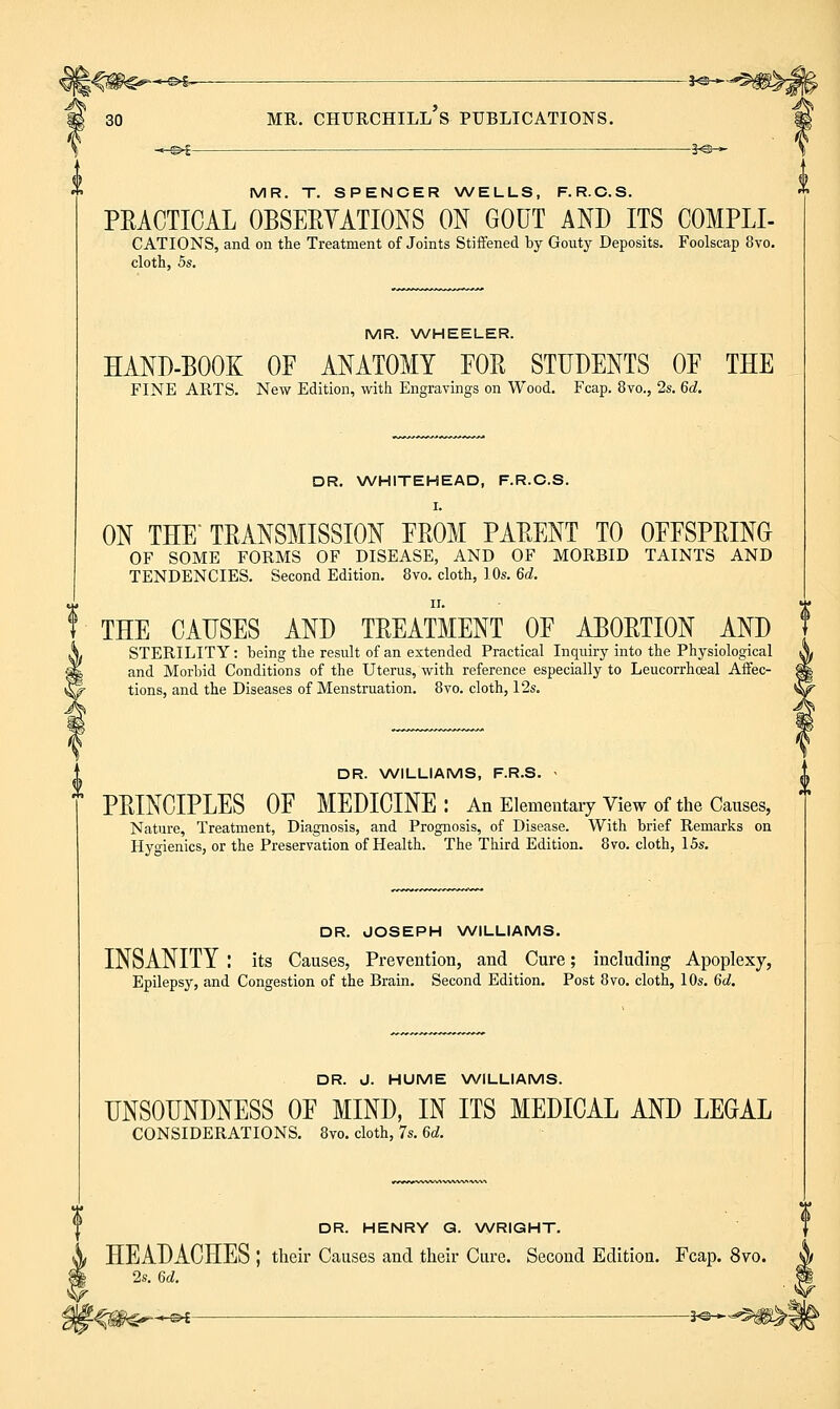 ■«e>S:- 3-©- 30 ME. Churchill's publications. -.-^i — 3«-»- MR. T. SPENCER WELLS, F. R.C.S. PRACTICAL OBSEEYATIONS ON GOUT AND ITS COMPLI- CATIONS, and on the Treatment of Joints Stiffened by Gouty Deposits. Foolscap 8vo. cloth, 5s. MR. WHEELER. HAND-BOOK OF ANATOMY FOE STUDENTS OF THE FINE ARTS. New Edition, with Engravings on Wood. Fcap. 8vo., 2s. 6d. DR. \A/HITEHEAD, F.R.C.S. I. ON THE TRANSMISSION FROM PARENT TO OFFSPRING OF SOME FORMS OF DISEASE, AND OF MORBID TAINTS AND TENDENCIES. Second Edition. 8vo. cloth, 10s. 6d. II. THE CAUSES AND TREATMENT OF ABORTION AND STERILITY : being the result of an extended Practical Inquiry into the Physiological and Morbid Conditions of the Uterus, with reference especially to Leucorrhoeal Affec- tions, and the Diseases of Menstruation. 8vo. cloth, 12s. DR. NWILLIAMS, F.R.S. > PRINCIPLES OF MEDICINE: An Elementary View of the Causes, Nature, Treatment, Diagnosis, and Prognosis, of Disease. With brief Remarks on Hygienics, or the Preservation of Health. The Third Edition. 8vo. cloth, 15s. DR. JOSEPH NA/ILLIAMS. INSANITY : its Causes, Prevention, and Cure; including Apoplexy, Epilepsy, and Congestion of the Brain. Second Edition. Post 8vo. cloth, 10s. 6d. DR. J. HUME WILLIAMS. UNSOUNDNESS OF MIND, IN ITS MEDICAL AND LEGAL CONSIDERATIONS. 8vo. cloth, 7s. 6d. DR. HENRY Q. \A/RIGHT. HEADACHES ; their Causes and their Cure. Second Edition. Fcap. 8vo. 2s. 6d. O©^ : ■ 3^-