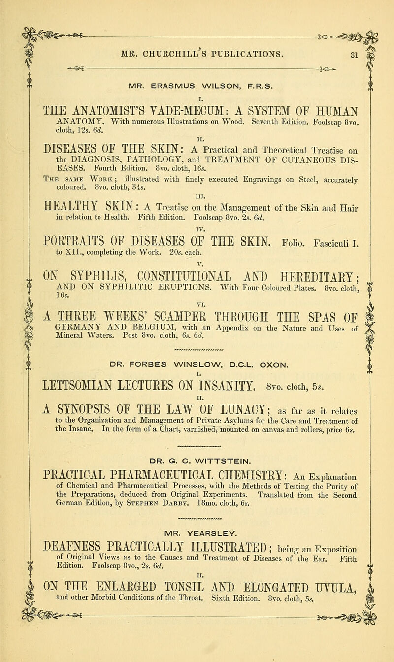 MR. Churchill's publications. si ' MR. ERASMUS NA/ILSON, F.R.S. THE ANATOMIST'S YADE-MECUM: A SYSTEM OF HUMAN ANATOMY. With numerous Illustrations on Wood. Seventh Edition. Foolscap 8vo. cloth, 12s. 6d. II, DISEASES OE THE SKIN: A Practical and Theoretical Treatise on the DIAGNOSIS, PATHOLOGY, and TREATMENT OF CUTANEOUS DIS- EASES. Fourth Edition. 8vo. cloth, 16s, The same Work ; illustrated with finely executed Engravings on Steel, accurately- coloured. 8vo. cloth, 34s. III. HEALTHY SKIN : A Treatise on the Management of the Skin and Hair in relation to Health. Fifth Edition. Foolscap 8vo. 2s. 6d. IV. POETRAITS OE DISEASES OF THE SKIN. Folio. Fasciculi I. to XII., completing the Work. 20s. each. ON SYPHILIS, CONSTITUTIONAL AND HEEEDITARY; AND ON SYPHILITIC ERUPTIONS. With Four Coloured Plates. 8vo. cloth, I 16s. VI. A THREE WEEKS' SCAMPER THROUGH THE SPAS OE GERMANY AND BELGIUM, with an Appendix on the Nature and Uses of Mineral Waters. Post 8yo. cloth, 6s. 6d. DR. FORBES WINSLOW, D.C.L. OXON. LETTSOMIAN LECTURES ON INSANITY. 8vo. doth, 5.. A SYNOPSIS OF THE LAW OF LUNACY; as far as it relates to the Organization and Management of Private Asylums for the Care and Treatment of the Insane. In the form of a Chart, varnished, mounted on canvas and rollers, price 6s. DR. G. C. WITTSTEIN. PRACTICAL PHARMACEUTICAL CHEMISTRY: An Explanation of Chemical and Pharmaceutical Processes, with the Methods of Testing the Purity of the Preparations, deduced from Original Experiments. Translated from the Second German Edition, by Stephen Darby. 18mo. cloth, 6s. MR. YEARSLEY. DEAFNESS PRACTICALLY ILLUSTRATED; being an Exposition of Origmal Views as to the Causes and Treatment of Diseases of the Ear. Fifth Edition. Foolscap 8vo., 2s. 6d. ON THE ENLARGED TONSIL AND ELONGATED UYULA, and other Morbid Conditions of the Throat. Sixth Edition. 8vo. cloth, 5s.