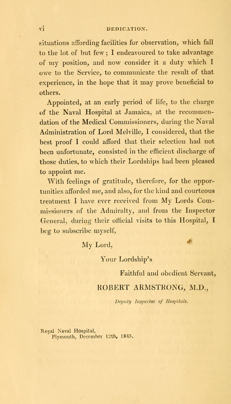 DEDICATIOX, situations affording facilities for observation, which fall to the lot of but few; I endeavoured to take advantage of tny position, and now consider it a duty which I owe to the Service, to communicate the result of that experience, in the hope that it may prove beneficial to others. Appointed, at an early period of life, to the charge of the Naval Hospital at Jamaica, at the recommen- dation of the Medical Commissioners, during the Naval Administration of Lord Melville, I considered, that the best proof I could afford that their selection had not been unfortunate, consisted in the efficient discharge of those duties, to which their Lordships had been pleased to appoint me. With feelings of gratitude, therefore, for the oppor- tunities afforded me, and also, for the kind and courteous treatment I have ever received from My Lords Com- missioners of the Admiralty, and from the Inspector General, during their official visits to this Hospital, I beg to subscribe myself. My Lord, ^ Your Lordship's Faithful and obedient Servant, ROBERT ARMSTRONG, M.D., Deputy Inspeclor of Hospitals. Royal Naval Hospital, Plymouth, Dccombcr 12th, 1843.