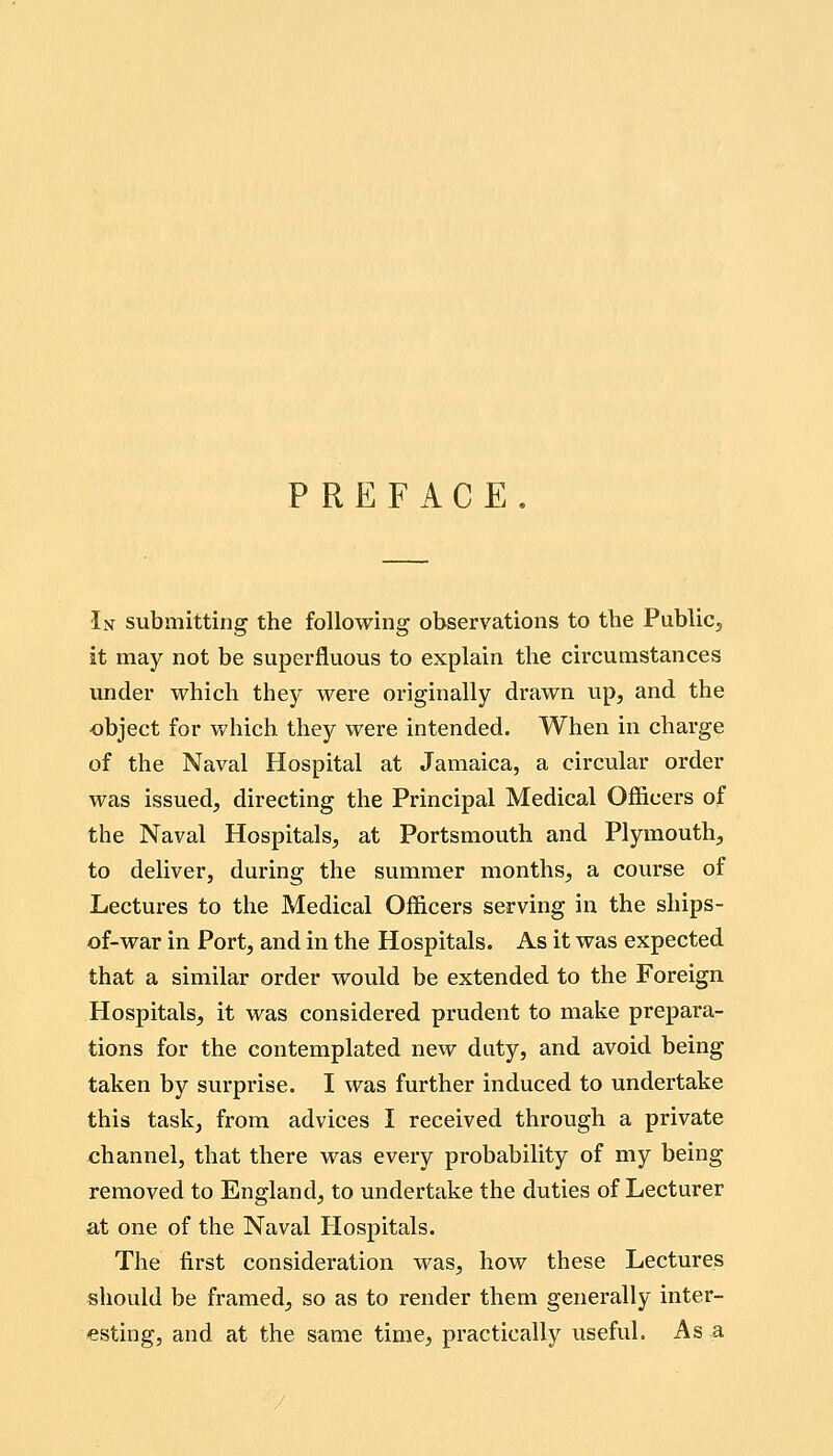 PREFACE. In submitting the following observations to the Public^ it may not be superfluous to explain the circumstances under which they were originally drawn up, and the ■object for which they were intended. When in charge of the Naval Hospital at Jamaica, a circular order was issued, directing the Principal Medical Officers of the Naval Hospitals, at Portsmouth and Plymouth, to deliver, during the summer months, a course of Lectures to the Medical Officers serving in the ships- of-war in Port, and in the Hospitals. As it was expected that a similar order would be extended to the Foreign Hospitals, it was considered prudent to make prepara- tions for the contemplated new duty, and avoid being taken by surprise. I was further induced to undertake this task, from advices I received through a private channel, that there was every probability of my being removed to England, to undertake the duties of Lecturer at one of the Naval Hospitals. The first consideration was, how these Lectures should be framed, so as to render them generally inter- esting, and at the same time, practically useful. As a