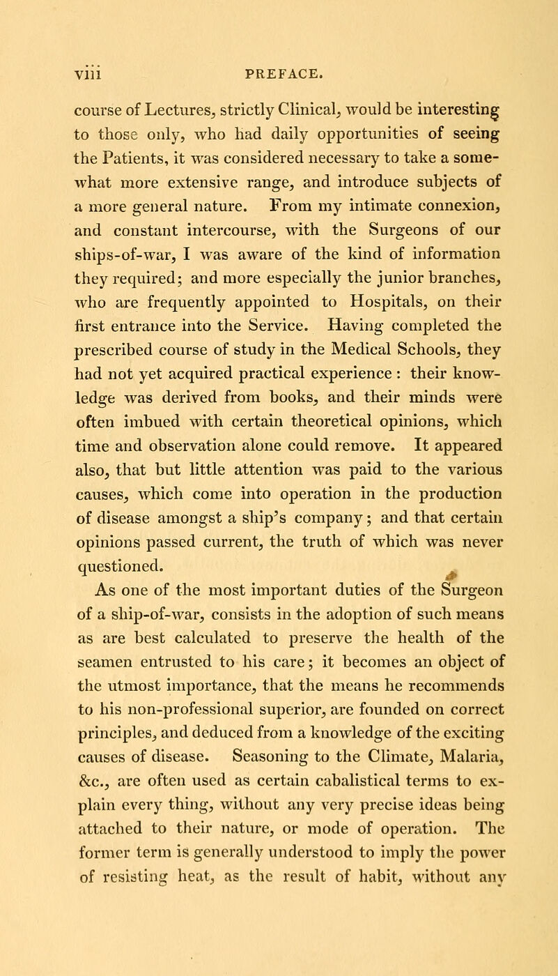 course of Lectures^ strictly Clinical^ would be interesting to those only, who had daily opportunities of seeing the Patients, it was considered necessary to take a some- what more extensive range, and introduce subjects of a more general nature. From my intimate connexion, and constant intercourse, with the Surgeons of our ships-of-war, I was aware of the kind of information they required; and more especially the junior branches, who are frequently appointed to Hospitals, on their first entrance into the Service. Having completed the prescribed course of study in the Medical Schools, they had not yet acquired practical experience : their know- ledge was derived from books, and their minds were often imbued with certain theoretical opinions, which time and observation alone could remove. It appeared also, that but little attention was paid to the various causes, which come into operation in the production of disease amongst a ship's company; and that certain opinions passed current, the truth of which was never questioned. As one of the most important duties of the Surgeon of a ship-of-war, consists in the adoption of such means as are best calculated to preserve the health of the seamen entrusted to his care; it becomes an object of the utmost importance, that the means he recommends to his non-professional superior, are founded on correct principles, and deduced from a knowledge of the exciting causes of disease. Seasoning to the Climate, Malaria, &c., are often used as certain cabalistical terms to ex- plain every thing, without any very precise ideas being attached to their nature, or mode of opei'ation. The former term is generally understood to imply the power of resisting heat, as the result of habit, without any