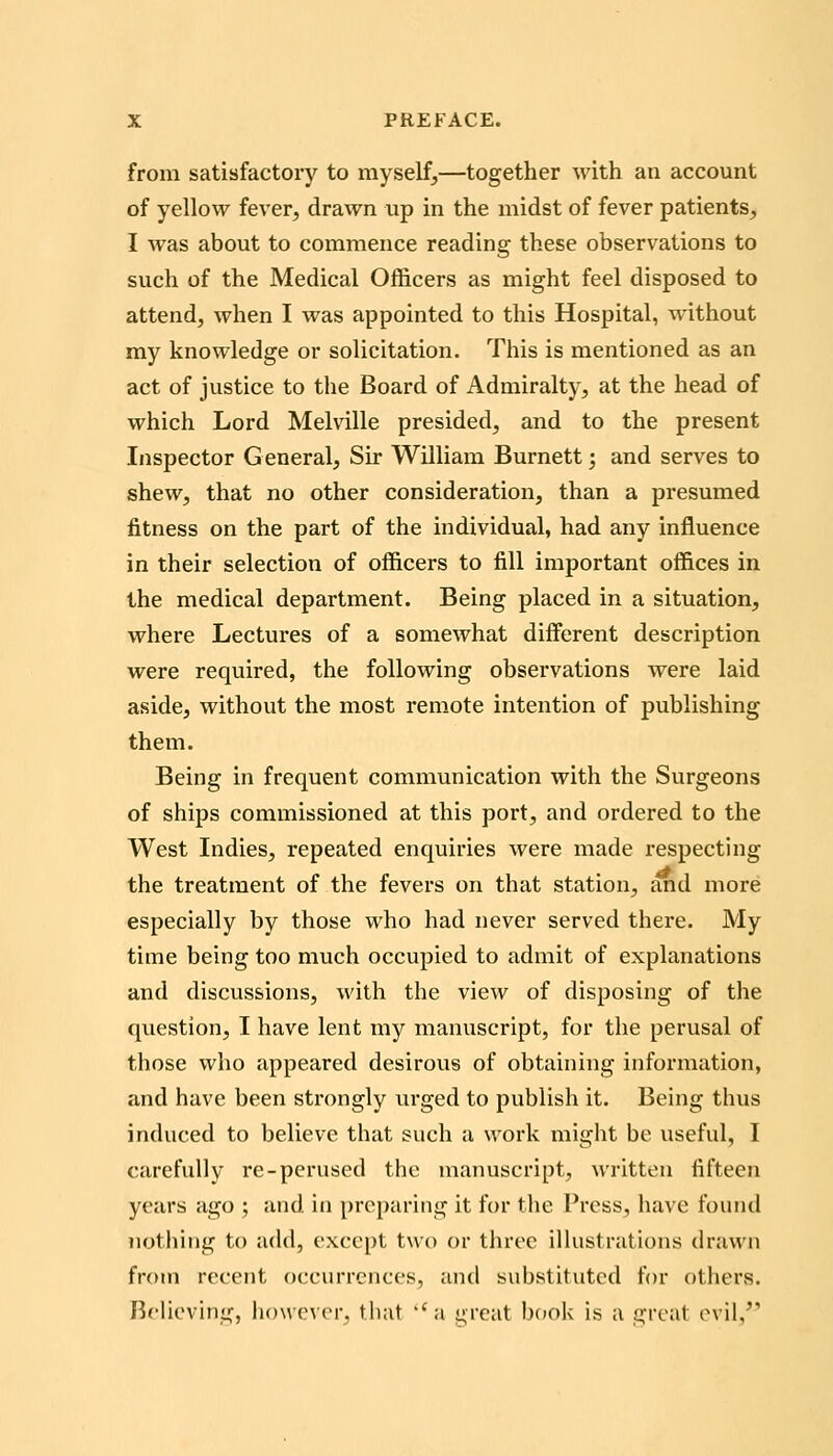 from satisfactory to myself,—together with an account of yellow fever, drawn up in the midst of fever patients, I was about to commence reading these observations to such of the Medical Officers as might feel disposed to attend, when I was appointed to this Hospital, without my knowledge or solicitation. This is mentioned as an act of justice to the Board of Admiralty, at the head of which Lord Melville presided, and to the present Inspector G eneral, Sir William Burnett; and serves to shew, that no other consideration, than a presumed fitness on the part of the individual, had any influence in their selection of officers to fill important offices in the medical department. Being placed in a situation, where Lectures of a somewhat different description were required, the following observations were laid aside, without the most remote intention of publishing them. Being in frequent communication with the Surgeons of ships commissioned at this port, and ordered to the West Indies, repeated enquiries were made respecting the treatment of the fevers on that station, and more especially by those who had never served there. My time being too much occupied to admit of explanations and discussions, with the view of disposing of the question, I have lent my manuscript, for the perusal of those who appeared desirous of obtaining information, and have been strongly urged to publish it. Being thus induced to believe that such a work might be useful, I carefully re-perused the manuscript, written fifteen years ago ; and in preparing it for the Press, have found nothing to add, except two or three ilhistrations drawn from recent occurrences, and substituted for others. Believing, h()\vc\rr. tiiat ''a great bnok is a great ovil,^'