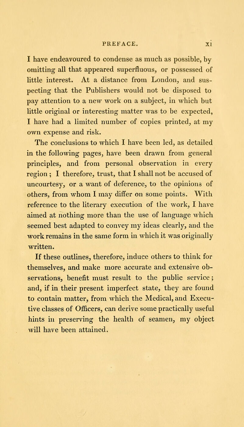 I have endeavoured to condense as much as possible, by omitting all that appeared superfluous, or possessed of little interest. At a distance from London, and sus~ pecting that the Publishers would not be disposed to pay attention to a new work on a subject, in which but little original or interesting matter was to be expected, I have had a limited number of copies printed, at my own expense and risk. The conclusions to which I have been led, as detailed in the following pages, have been drawn from general principles, and from personal observation in every region ; I therefore, trust, that I shall not be accused of uncourtesy, or a want of deference, to the opinions of others, from whom I may differ on some points. With reference to the literary execution of the work, I have aimed at nothing more than the use of language which seemed best adapted to convey my ideas clearljr, and the work remains in the same form in which it was originally written. If these outlines, therefore, induce others to think for themselves, and make more accurate and extensive ob- servations, benefit must result to the public service; and, if in their present imperfect state, they are found to contain matter, from which the Medical, and Execu- tive classes of Officers, can derive some practically useful hints in preserving the health of seamen, my object will have been attained.