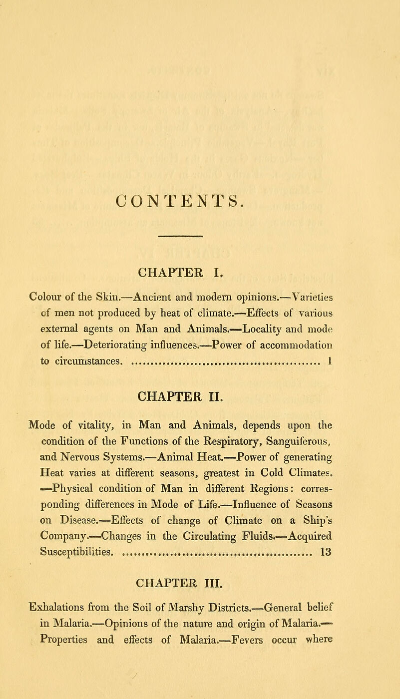 CONTENTS. CHAPTER I. Colour of the Skin,—Ancient and modern opinions.—Varieties cf men not produced by heat of climate.—Effects of various external agents on Man and Animals.—Locality and mode of life.—Deteriorating influences.—Power of accommodation to circumstances 1 CHAPTER II. Mode of vitality, in Man and Animals, depends upon the condition of the Functions of the Respiratory, Sanguiferous, and Nervous Systems.—Animal Heat.—Power of generating Heat varies at different seasons, greatest in Cold Climates. —Physical condition of Man in different Regions: corres- ponding differences in Mode of Life.—Influence of Seasons on Disease.—Effects of change of Climate on a Ship's Company.—Changes in the Circulating Fluids.—Acquired Susceptibilities , 13 CHAPTER in. Exhalations from the Soil of Marshy Districts.—General belief in Malaria.—Opinions of the nature and origin of Malaria.— Properties and effects of Malaria.—Fevers occur where