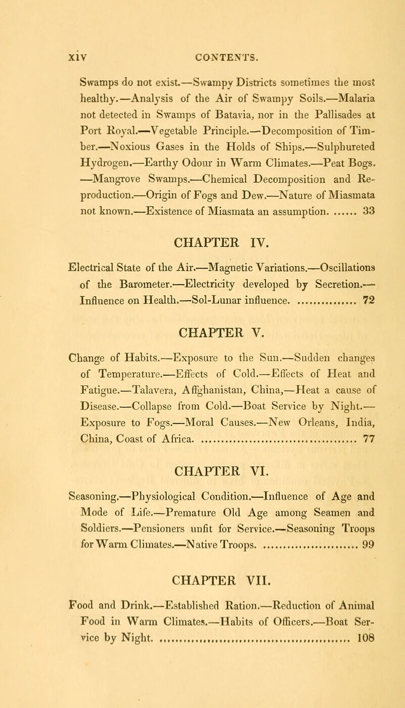 Swamps do not exist.—Swampy Districts sometimes the most healthy.—Analysis of the Air of Swampy Soils.—Malaria not detected in Swamps of Batavia, nor in the Pallisades at Port Royal.—Vegetable Principle.—Decomposition of Tim- ber.—^Noxious Gases in the Holds of Ships.—Sulphureted Hydrogen.—Earthy Odour in Warm Climates.—Peat Bogs. —Mangrove Swamps.—Chemical Decomposition and Re- production.—Origin of Fogs and Dew.—Nature of Miasmata not known.—Existence of Miasmata an assumption 33 CHAPTER IV. Electrical State of the Air.—Magnetic Variations.—Oscillations of the Barometer.—Electricity developed by Secretion.— Influence on Health.—Sol-Lunar influence 72 CHAPTER V. Change of Habits.—Exposure to the Sun.—Sudden changes of Temperature.—Effects of Cold.—Effects of Heat and Fatigue.—Talaveraj Affghanistan, China,—Heat a cause of Disease.—Collapse from Cold.—Boat Service by Night.— Exposure to Fogs.—Moral Causes.—New Orleans, India, China, Coast of Africa 77 CHAPTER VI. Seasoning.—Physiological Condition.—Influence of Age and Mode of Life.—Premature Old Age among Seamen and Soldiers.—Pensioners unfit for Service.—Seasoning Troops for Wai-m Climates.—^N ative Troops 99 CHAPTER VII. Food and Drink.—Established Ration.—Reduction of Animal Food in Warm Climates.—Habits of Officers.—Boat Ser- vice by Night 108