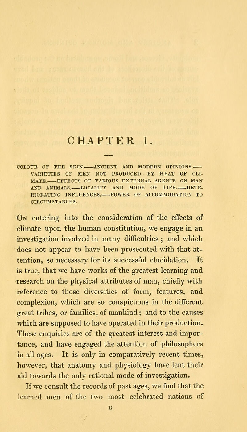 COLOUR OF THE SKIN. ANCIENT AND MODERN OPINIONS. VARIETIES OF MEN NOT PRODUCED BT HEAT OF CLI- MATE. EFFECTS OF VARIOUS EXTERNAL AGENTS ON MAN AND ANIMALS. LOCALITY AND MODE OF LIFE. DETE- RIORATING INFLUENCES. POWER OF ACCOMMODATION TO CIRCUMSTANCES. On entering into the consideration of the effects of climate upon the human constitution, we engage in an investigation involved in many difficulties ; and vrhich does not appear to have been prosecuted with that at- tentiouj so necessary for its successful elucidation. It is true, that we have works of the greatest learning and research on the physical attributes of man, chiefly with reference to those diversities of form, features, and complexion, which are so conspicuous in the different great tribes, or families, of mankind; and to the causes which are supposed to have operated in their production. These enquiries are of the greatest interest and impor- tance, and have engaged the attention of philosophers in all ages. It is only in comparatively recent times, however, that anatomy and physiology have lent their aid towards the only rational mode of investigation. If we consult the records of past ages, we find that the learned men of the two most celebrated nations of