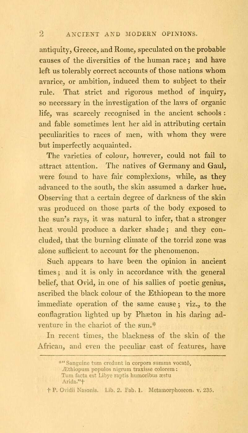 antiquity, Greece, and Rome, speculated on the probable causes of the diversities of the human race; and have left us tolerably correct accounts of those nations whom avarice, or ambition, induced them to subject to their rule. That strict and rigorous method of inquiry, so necessary in the investigation of the laws of organic life, was scarcely recognised in the ancient schools : and fable sometimes lent her aid in attributing certain peculiarities to races of men, with whom they were but imperfectly acquainted. The varieties of colour, however, could not fail to attract attention. The natives of Germany and Gaul, were found to have fair complexions, while, as they advanced to the south, the skin assumed a darker hue. Observing that a certain degree of darkness of the skin was produced on those parts of the body exposed to the sun^s rays, it was natural to infer, that a stronger heat would produce a darker shade; and they con- cluded, that the burning climate of the torrid zone was alone sufficient to account for the phenomenon. Such appears to have been the opinion in ancient times; and it is only in accordance with the general belief, that Ovid, in one of his sallies of poetic genius, ascribed the black colour of the Ethiopean to the more immediate operation of the same cause; viz., to the conflagration lighted up by Phaeton in his daring ad- venture in the chariot of the sun.* In recent times, the blackness of tbe skin of the African, and even the peculiar cast of features, have * Sanguine turn credunt in corpora summa vocat6, iEthiopum populos nigrum traxisse colorem: Turn facta est Libye raptis humoribus sestu Arida.t t P. Ovidii Naaonis. Lib. 2. Fab. 1. Metamorphoseon. v. 235.