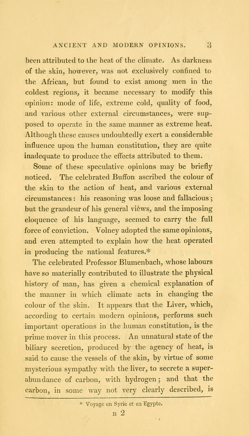 been attributed to the heat of the climate. As darkness of the skin, however, was not exclusively confined to the African, but found to exist among men in the coldest regions, it became necessary to modify this opinion: mode of life, extreme cold, quality of food, and various other external circumstances, were sup- posed to operate in the same manner as extreme heat. Although these causes undoubtedly exert a considerable influence upon the haman constitution, they are quite inadequate to produce the effects attributed to them. Some of these speculative opinions may be briefly noticed. The celebrated Buffon ascribed the colour of the skin to the action of heat, and various external circumstances : his reasoning was loose and fallacious; but the grandeur of his general views, and the imposing eloquence of his language, seemed to carry the full force of conviction. Volney adopted the same opinions, and even attempted to explain how the heat operated in producing the national features.^ The celebrated Professor Blumenbach, whose labours have so materially contributed to illustrate the physical history of man, has given a chemical explanation of the manner in which climate acts in changing the colour of the skin. It appears that the Liver, which, according to certain modern opinions, performs such important operations in the human constitution, is the prime mover in this process. An unnatural state of the biliary secretion, produced by the agency of heat, is said to cause the vessels of the skin, by virtue of some mysterious sympathy with the liver, to secrete a super- abundance of carbon, with hydrogen; and that the carbon, in some way not very clearly described, is * Voyage en Syrie et en Egypte. B 2