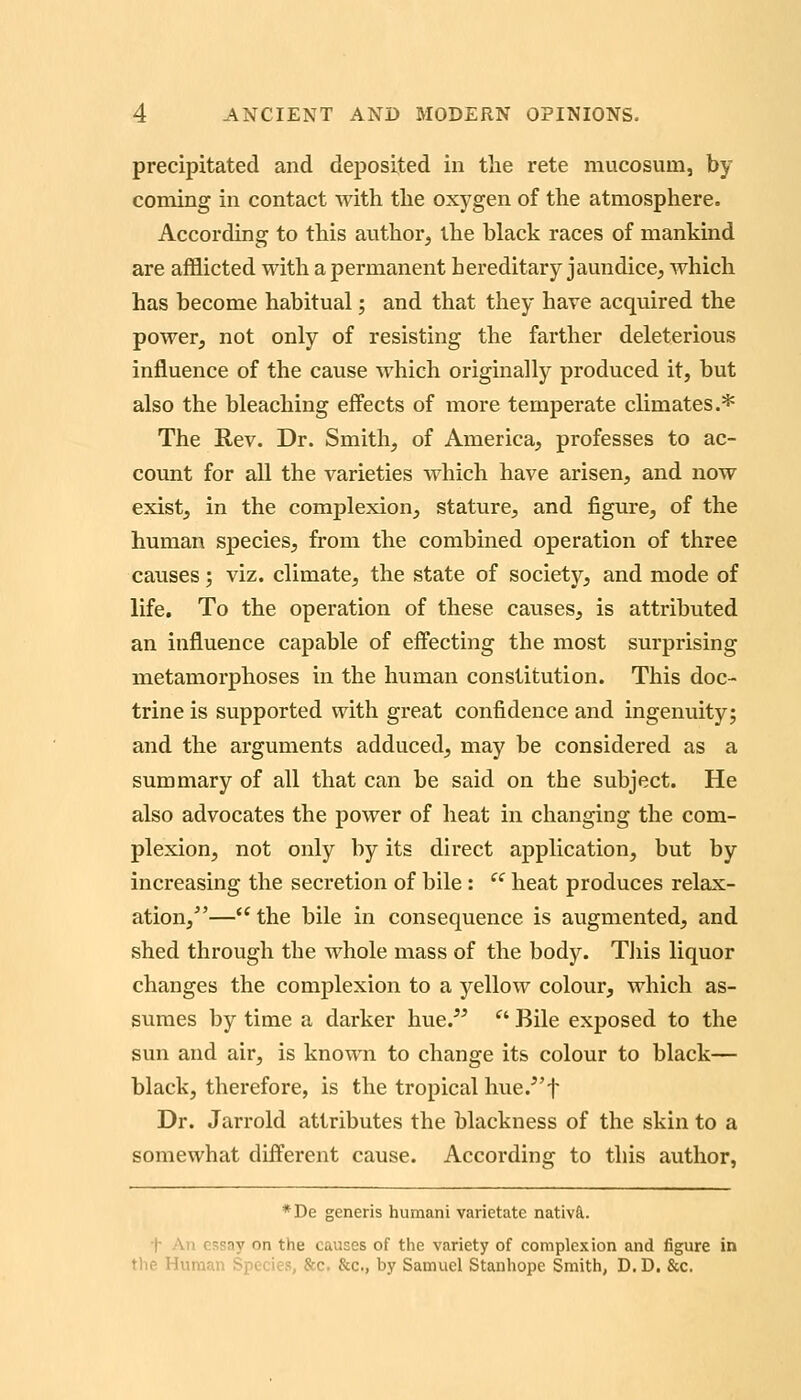 precipitated and deposited in the rete mucosum, by coming in contact with the oxygen of the atmosphere. According to this author, the black races of mankind are afflicted with a permanent hereditary jaundice, which has become habitual; and that they have acquired the power, not only of resisting the farther deleterious influence of the cause which originally produced it, but also the bleaching effects of more temperate climates.* The Rev. Dr. Smith, of America, professes to ac- count for all the varieties which have arisen, and now exist, in the complexion, stature, and figure, of the human species, from the combined operation of three causes; viz. climate, the state of society, and mode of life. To the operation of these causes, is attributed an influence capable of effecting the most surprising metamorphoses in the human constitution. This doc- trine is supported with great confidence and ingenuity; and the arguments adduced, may be considered as a summary of all that can be said on the subject. He also advocates the power of heat in changing the com- plexion, not only by its direct application, but by increasing the secretion of bile: ^^ heat produces relax- ation,— the bile in consequence is augmented, and shed through the whole mass of the body. TJiis liquor changes the complexion to a yellow colour, which as- sumes by time a darker hue.^^ ■ Bile exposed to the sun and air, is known to change its colour to black— black, therefore, is the tropical hue.^'f Dr. Jarrold attributes the blackness of the skin to a somewhat different cause. According to this author, *De generis humani varietate nativft. t An essay on the causes of the variety of complexion and figure in the Human Species, &c. &c., by Samuel Stanhope Smith, D. D. &c.