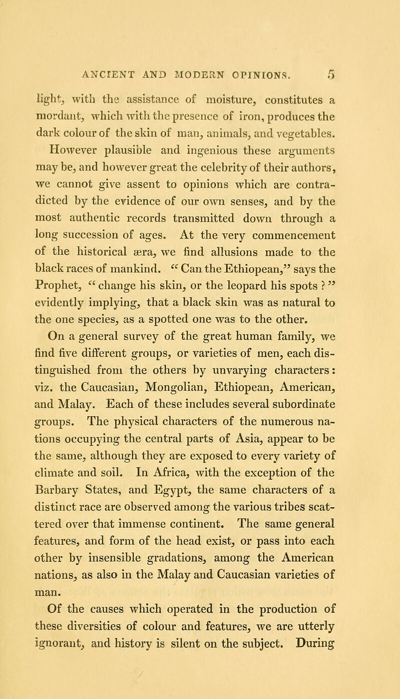 lightj with the assistance of moisture, constitutes a mordant, which with the presence of iron, produces the dark colour of the skin of man, animals, and vegetables. However plausible and ingenious these arguments may be, and however great the celebrity of their authors, we cannot give assent to opinions which are contra- dicted by the evidence of our own senses, and by the most authentic records transmitted down through a long succession of ages. At the very commencement of the historical eera, we find allusions made to the black races of mankind.  Can the Ethiopean,^^ says the Prophet,  change his skin, or the leopard his spots ? evidently implying, that a black skin was as natural to the one species, as a spotted one was to the other. On a general survey of the great human family, we find five different groups, or varieties of men, each dis- tinguished from the others by unvarying characters: viz. the Caucasian, Mongolian, Ethiopean, American, and Malay. Each of these includes several subordinate groups. The physical characters of the numerous na- tions occupying the central parts of Asia, appear to be the same, although they are exposed to every variety of climate and soil. In Africa, with the exception of the Barbary States, and Egypt, the same characters of a distinct race are observed among the various tribes scat- tered over that immense continent. The same general features, and form of the head exist, or pass into eacli other by insensible gradations, among the American nations, as also in the Malay and Caucasian varieties of man. Of the causes which operated in the production of these diversities of colour and features, we are utterly ignorant, and history is silent on the subject. During