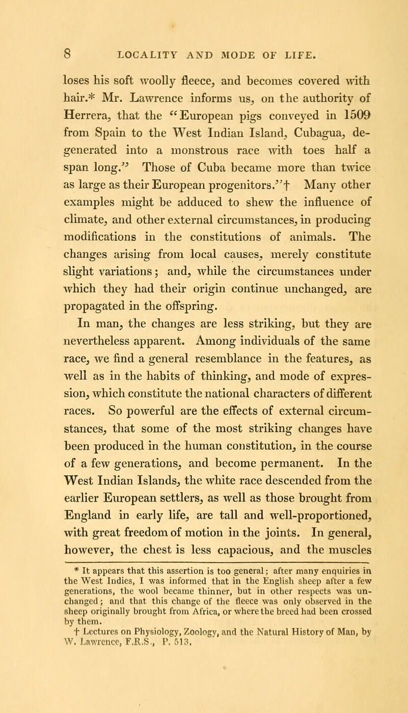 loses his soft woolly fleece, and becomes covered with hail*.* Mr. Lawrence informs us, on the authority of Herrera, that the ^^ European pigs conveyed in 1509 from Spain to the West Indian Island, Cubagua, de- generated into a monstrous race with toes half a span long. Those of Cuba became more than twice as large as their European progenitors/'f Many other examples might be adduced to shew the influence of climate, and other external circumstances, in producing modifications in the constitutions of animals. The changes arising from local causes, merely constitute slight variations; and, while the circumstances under which they had their origin continue unchanged, are propagated in the offspring. In man, the changes are less striking, but they are nevertheless apparent. Among individuals of the same race, we find a general resemblance in the features, as well as in the habits of thinking, and mode of expres- sion, which constitute the national characters of different races. So powerful are the effects of external circum- stances, that some of the most striking changes have been produced in the human constitution, in the course of a few generations, and become permanent. In the West Indian Islands, the white race descended from the earlier European settlers, as well as those brought from England in early life, are tall and well-proportioned, with great freedom of motion in the joints. In general, however, the chest is less capacious, and the muscles * It appears that this assertion is too general; after many enquiries in the West Indies, I was informed that in the English sheep after a few generations, the wool became thinner, but in other respects was un- changed ; and that this change of the fleece was only observed in the sheep originally brought from Africa, or where the breed had been crossed by them. t Lectures on Physiology, Zoology, and the Natural History of Man, by W. Lawrence, F.R.S., P. 513.