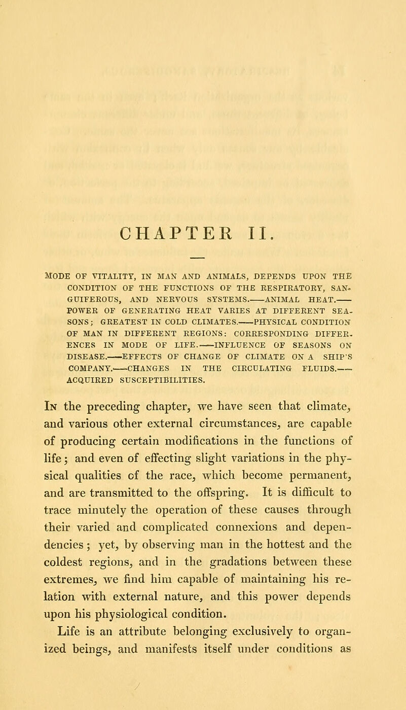 CHAPTER II. Mode of vitality, in man and animals, depends upon the condition of the functions of the eespiratory, san- guiferous, and nervous systems animal heat. power of generating heat varies at different sea- sons; greatest in cold climates. physical condition of man in different regions: corresponding differ. ences in mode of life. influence of seasons on disease. effects of change of climate on a ship's company.—-changes in the circulating fluids. acquired susceptibilities. In the preceding chapter, we have seen that climate,, and various other external circumstances, are capable of producing certain modifications in the functions of life; and even of effecting slight variations in the phy- sical qualities of the race, which become permanent, and are transmitted to the offspring. It is difl&cult to trace minutely the operation of these causes through their varied and complicated connexions and depen- dencies ; yet, by observing man in the hottest and the coldest regions, and in the gradations between these extremes, we find him capable of maintaining his re- lation with external nature, and this power depends upon his physiological condition. Life is an attribute belonging exclusively to organ- ized beings, and manifests itself under conditions as