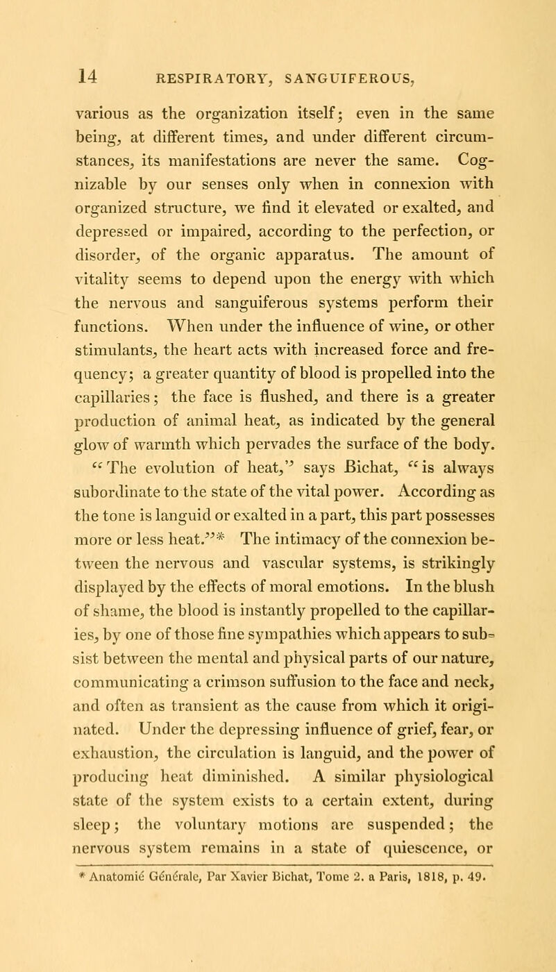 various as the organization itself; even in the same being, at different times, and under different circum- stances, its manifestations are never the same. Cog- nizable by our senses only when in connexion with organized structure, we find it elevated or exalted, and depressed or impaired, according to the perfection, or disorder, of the organic apparatus. The amount of vitality seems to depend upon the energy with which the nervous and sanguiferous systems perform their functions. When under the influence of wine, or other stimulants, the heart acts with increased force and fre- quency; a greater quantity of blood is propelled into the capillaries; the face is flushed^ and there is a greater production of animal heat, as indicated by the general glow of warmth which pervades the surface of the body. '^The evolution of heat,'^ says Bichat, is always subordinate to the state of the vital power. According as the tone is languid or exalted in a part, this part possesses more or less heat.* The intimacy of the connexion be- tween the nervous and vascular systems, is strikingly displayed by the effects of moral emotions. In the blush of shame, the blood is instantly propelled to the capillar- ies, by one of those fine sympathies which appears to sub= sist between the mental and physical parts of our nature, communicating a crimson suffusion to the face and neck, and often as transient as the cause from which it origi- nated. Under the depressing influence of grief, fear, or exhaustion, the circulation is languid, and the power of producing heat diminished. A similar physiological state of the system exists to a certain extent, during sleep; the voluntary motions are suspended; the nervous system remains in a state of quiescence, or * Anatomic G6nita.\e, Par Xavier Bichat, Tome 2. a Paris, 1818, p. 49.