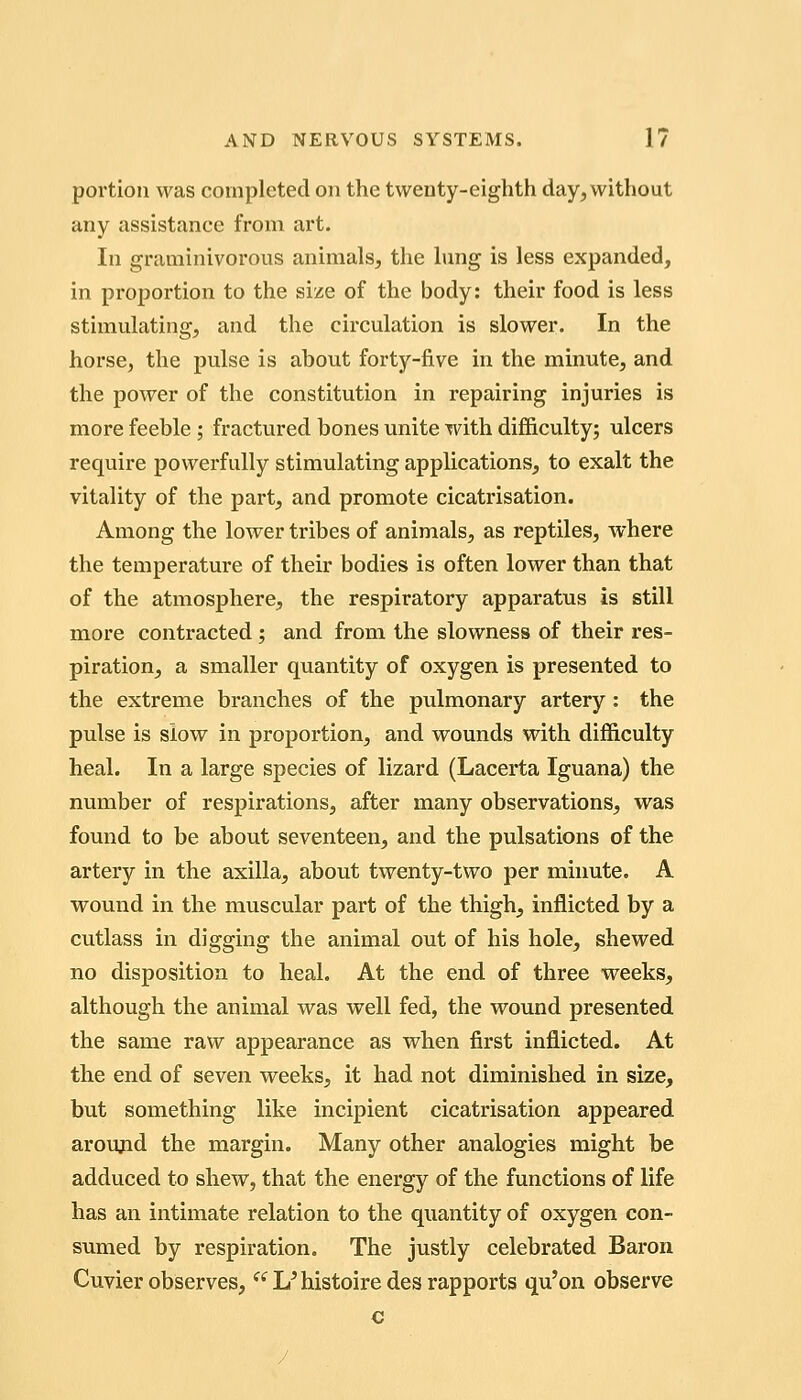 portion was completed on the twenty-eighth day, without any assistance from art. In graminivorous animals, the lung is less expanded, in proportion to the size of the body: their food is less stimulating, and the circulation is slower. In the horse, the pulse is about forty-five in the minute, and the power of the constitution in repairing injuries is more feeble ; fractured bones unite with difl&culty; ulcers require powerfully stimulating applications, to exalt the vitality of the part, and promote cicatrisation. Among the lower tribes of animals, as reptiles, where the temperature of their bodies is often lower than that of the atmosphere, the respiratory apparatus is still more contracted; and from the slowness of their res- piration, a smaller quantity of oxygen is presented to the extreme branches of the pulmonary artery: the pulse is slow in proportion, and wounds with difficulty heal. In a large species of lizard (Lacerta Iguana) the number of respirations, after many observations, was found to be about seventeen, and the pulsations of the artery in the axilla, about twenty-two per minute. A wound in the muscular part of the thigh, inflicted by a cutlass in digging the animal out of his hole, shewed no disposition to heal. At the end of three weeks, although the animal was well fed, the wound presented the same raw appearance as when first inflicted. At the end of seven weeks, it had not diminished in size, but something like incipient cicatrisation appeared aroujid the margin. Many other analogies might be adduced to shew, that the energy of the functions of life has an intimate relation to the quantity of oxygen con- sumed by respiration. The justly celebrated Baron Cuvier observes, L'histoiredes rapports qu'on observe c