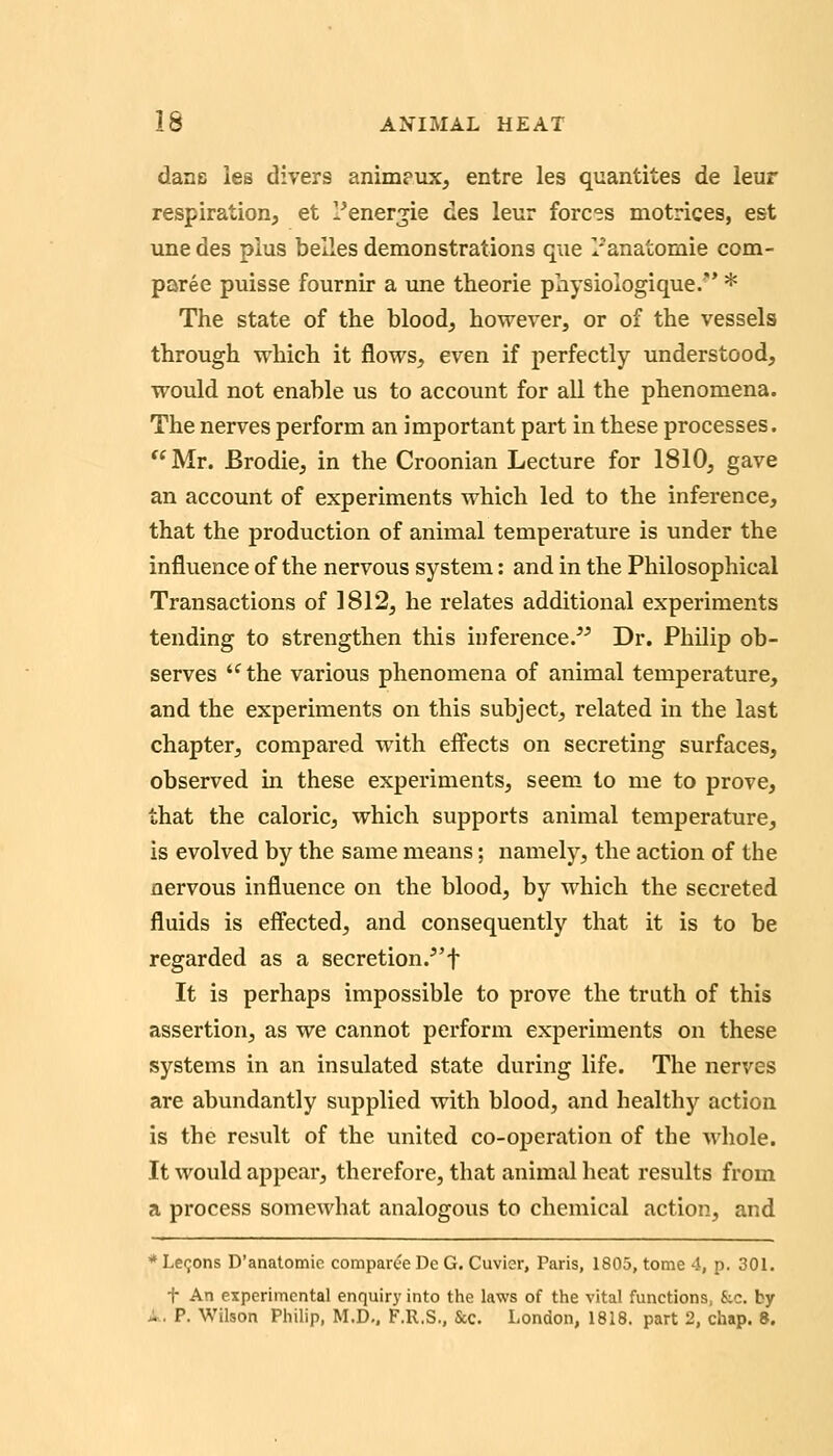 dans les divers animeux, entre les quantites de leur respiration, et l^ener^ie des leur forces motrices, est unedes plus belles demonstrations que /anatomie com- paree puisse fournir a une theorie physioiogique. * The state of the blood, however, or of the vessels through which it flows, even if perfectly understood, would not enable us to account for all the phenomena. The nerves perform an important part in these processes. Mr. Brodie, in the Croonian Lecture for 1810, gave an account of experiments which led to the inference, that the production of animal temperature is under the influence of the nervous system; and in the Philosophical Transactions of 1812, he relates additional experiments tending to strengthen this iuference.^^ Dr. Philip ob- serves '^ the various phenomena of animal temperature, and the experiments on this subject, related in the last chapter, compared with effects on secreting surfaces, observed in these experiments, seem to me to prove, that the caloric, which supports animal temperature, is evolved by the same means; namely, the action of the nervous influence on the blood, by which the secreted fluids is effected, and consequently that it is to be regarded as a secretion.^'t It is perhaps impossible to prove the truth of this assertion, as we cannot perform experiments on these systems in an insulated state during life. The nerves are abundantly supplied with blood, and healthjr action is the result of the united co-operation of the whole. It would appear, therefore, that animal heat results fi'om a process somewhat analogous to chemical action, and * Le90ns D'anatomie compar(?e De G. Cuvier, Paris, 1805, tome 4, p. 301. t An experimental enquiry into the laws of the vital functions, kc. by X. P. Wilson Philip, M.D,. F.R.S., &c. London, 1818. part 2, chap. 8.