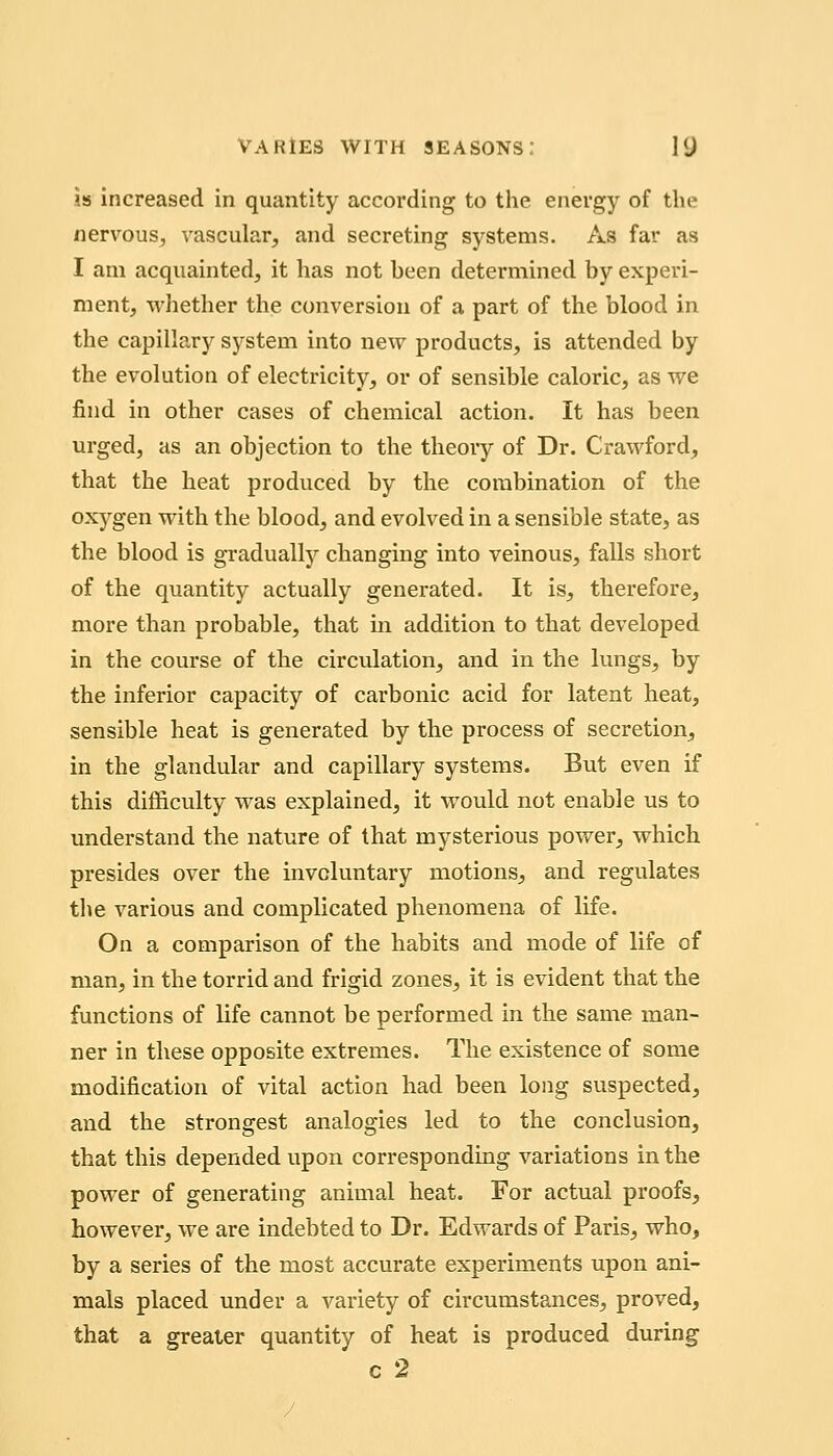 is5 Increased in quantity according to the energy of the nervous, vascular, and secreting systems. As far as I am acquainted, it has not been determined by experi- ment, M'hether the conversion of a part of the blood in the capillary system into new products, is attended by the evolution of electricity, or of sensible caloric, as we find in other cases of chemical action. It has been urged, as an objection to the theory of Dr. Crawford, that the heat produced by the combination of the oxygen with the blood, and evolved in a sensible state, as the blood is gradually changing into veinous, falls short of the quantity actually generated. It is, therefore, more than probable, that in addition to that developed in the course of the circulation, and in the lungs, by the inferior capacity of carbonic acid for latent heat, sensible heat is generated by the process of secretion, in the glandular and capillary systems. But even if this difficulty was explained, it would not enable vis to understand the nature of that mysterious power, which presides over the involuntary motions, and regulates the various and complicated phenomena of life. On a comparison of the habits and mode of life of man, in the torrid and frigid zones, it is evident that the functions of life cannot be performed in the same man- ner in these opposite extremes. The existence of some modification of vital action had been long suspected, and the strongest analogies led to the conclusion, that this depended upon corresponding variations in the power of generating animal heat. For actual proofs, however, we are indebted to Dr. Edwards of Paris, who, by a series of the most accurate experiments upon ani- mals placed under a variety of circumstances, proved, that a greater quantity of heat is produced during c 2 J